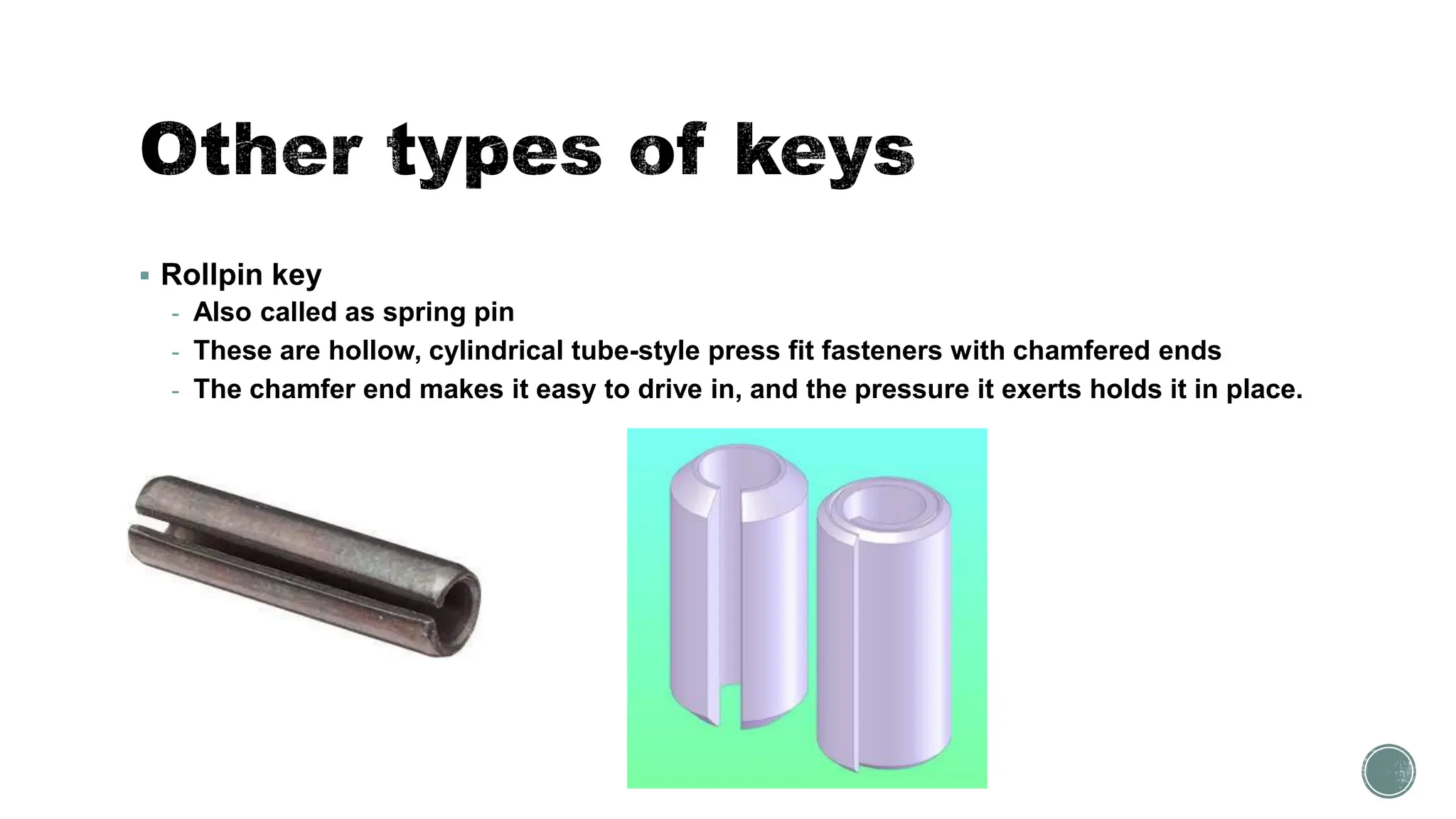 ▪ Rollpin key
- Also called as spring pin
- These are hollow, cylindrical tube-style press fit fasteners with chamfered ends
- The chamfer end makes it easy to drive in, and the pressure it exerts holds it in place.
 