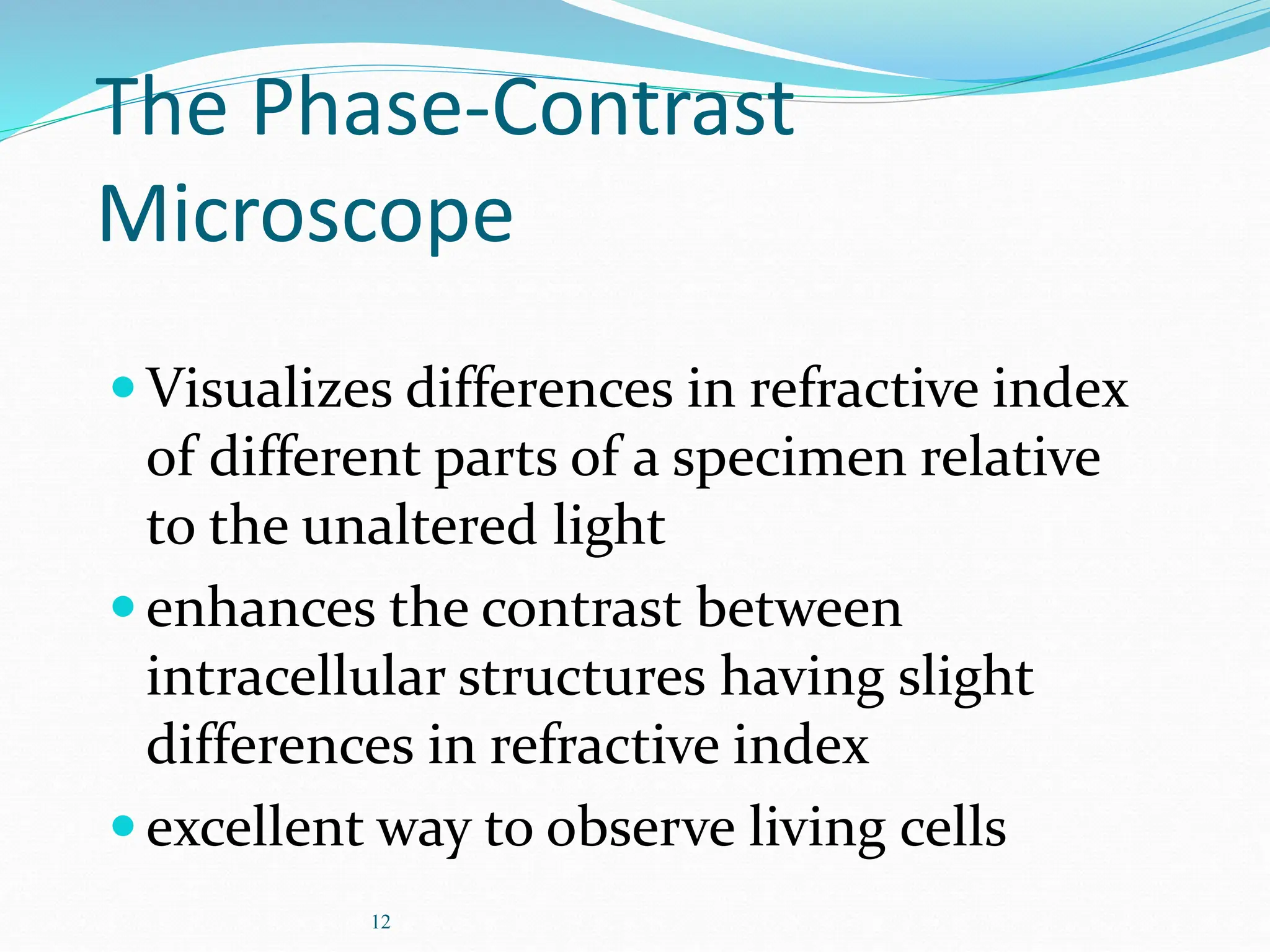 12
The Phase-Contrast
Microscope
Visualizes differences in refractive index
of different parts of a specimen relative
to the unaltered light
enhances the contrast between
intracellular structures having slight
differences in refractive index
excellent way to observe living cells
 