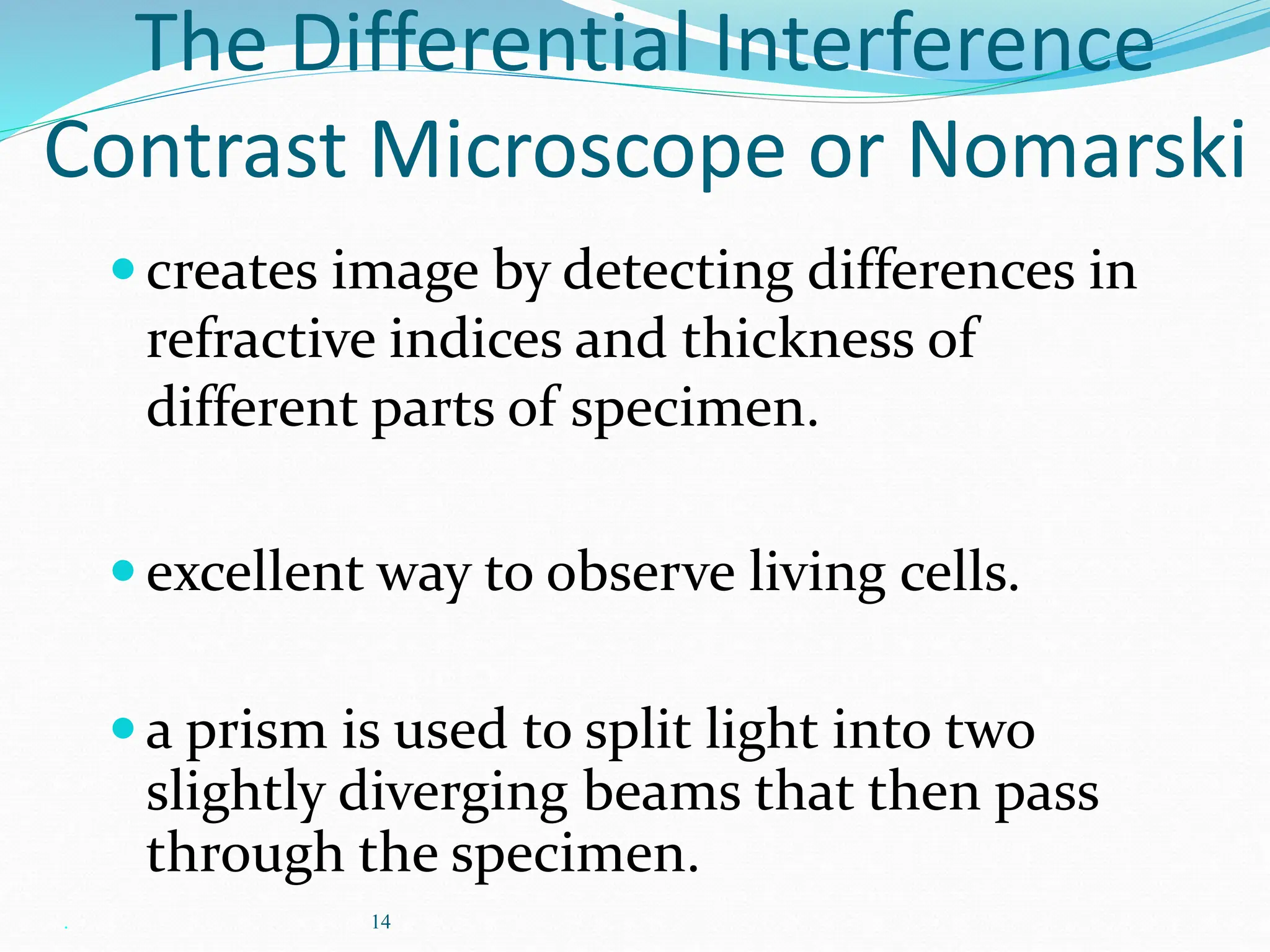 . 14
The Differential Interference
Contrast Microscope or Nomarski
creates image by detecting differences in
refractive indices and thickness of
different parts of specimen.
excellent way to observe living cells.
a prism is used to split light into two
slightly diverging beams that then pass
through the specimen.
 