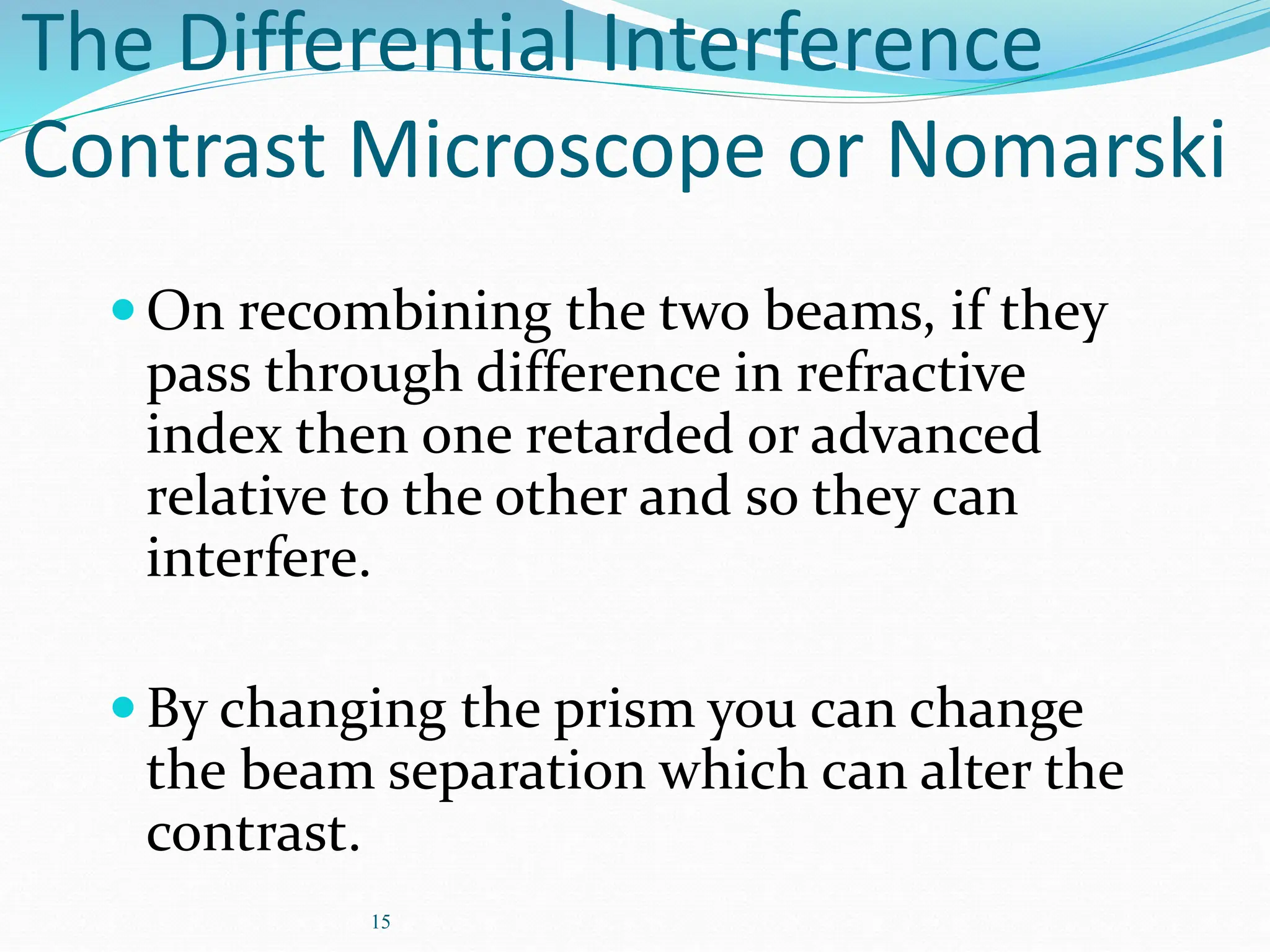 15
The Differential Interference
Contrast Microscope or Nomarski
On recombining the two beams, if they
pass through difference in refractive
index then one retarded or advanced
relative to the other and so they can
interfere.
By changing the prism you can change
the beam separation which can alter the
contrast.
 
