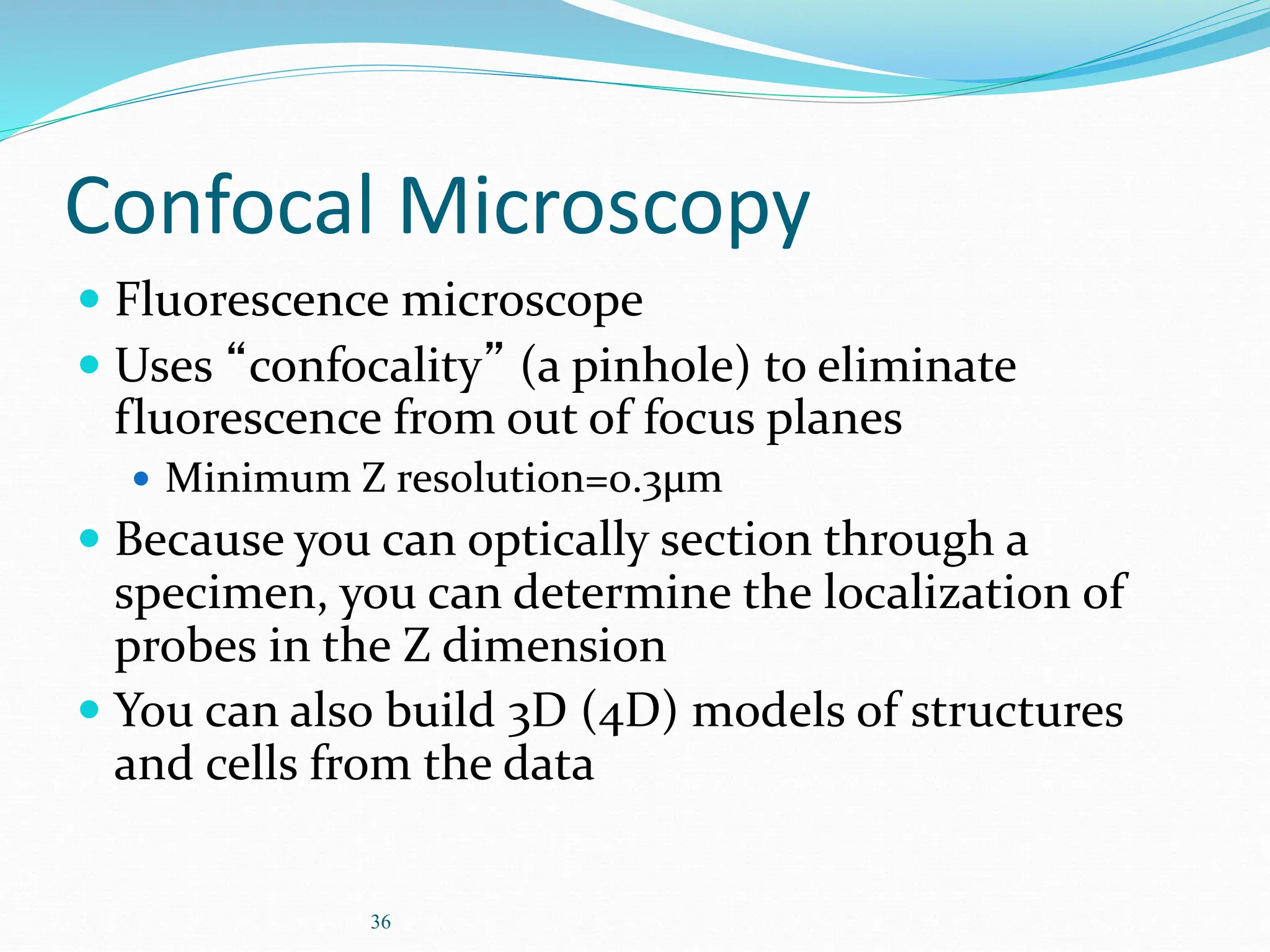 36
Confocal Microscopy
 Fluorescence microscope
 Uses “confocality” (a pinhole) to eliminate
fluorescence from out of focus planes
 Minimum Z resolution=0.3µm
 Because you can optically section through a
specimen, you can determine the localization of
probes in the Z dimension
 You can also build 3D (4D) models of structures
and cells from the data
 