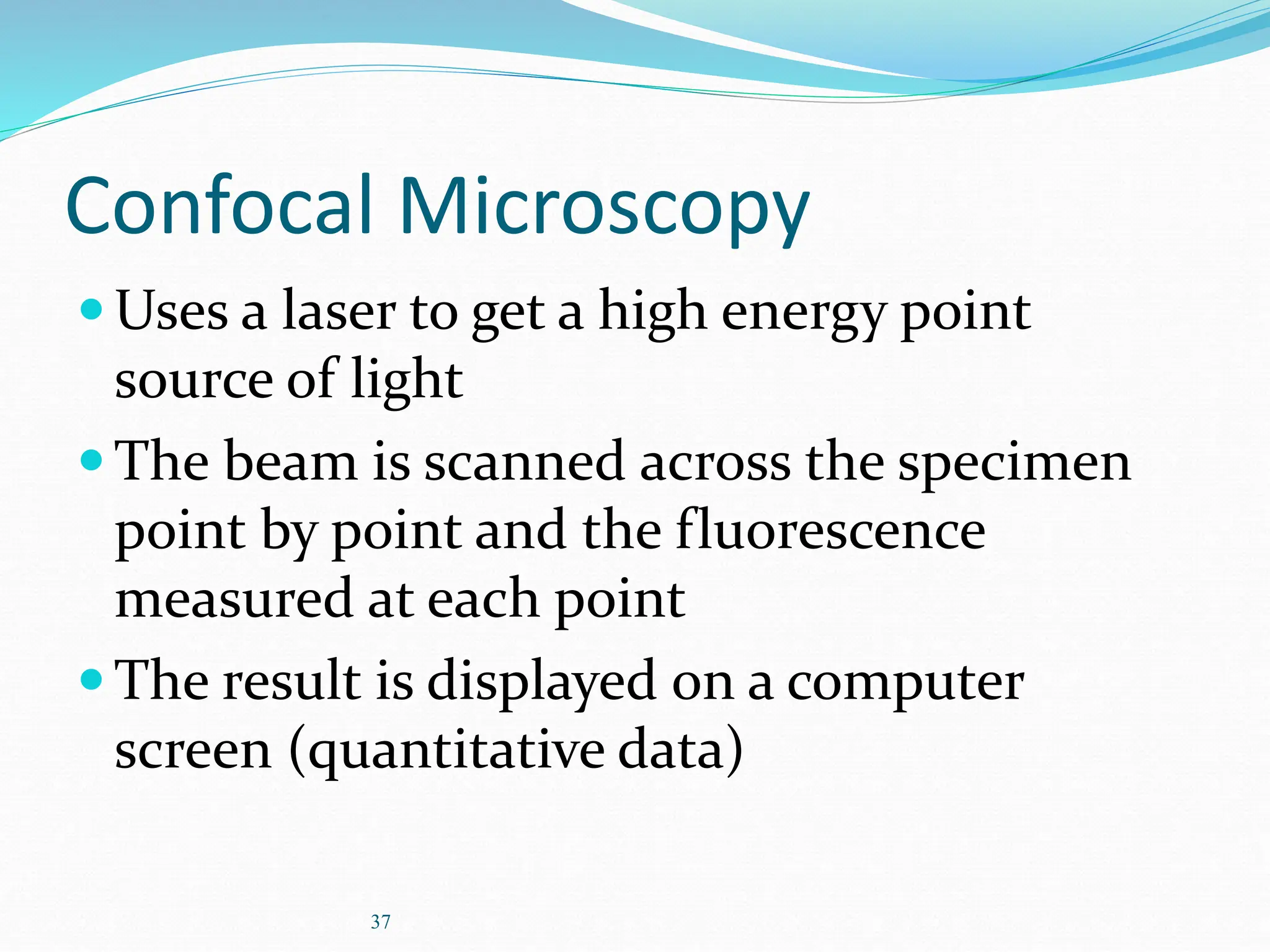 37
Confocal Microscopy
Uses a laser to get a high energy point
source of light
The beam is scanned across the specimen
point by point and the fluorescence
measured at each point
The result is displayed on a computer
screen (quantitative data)
 