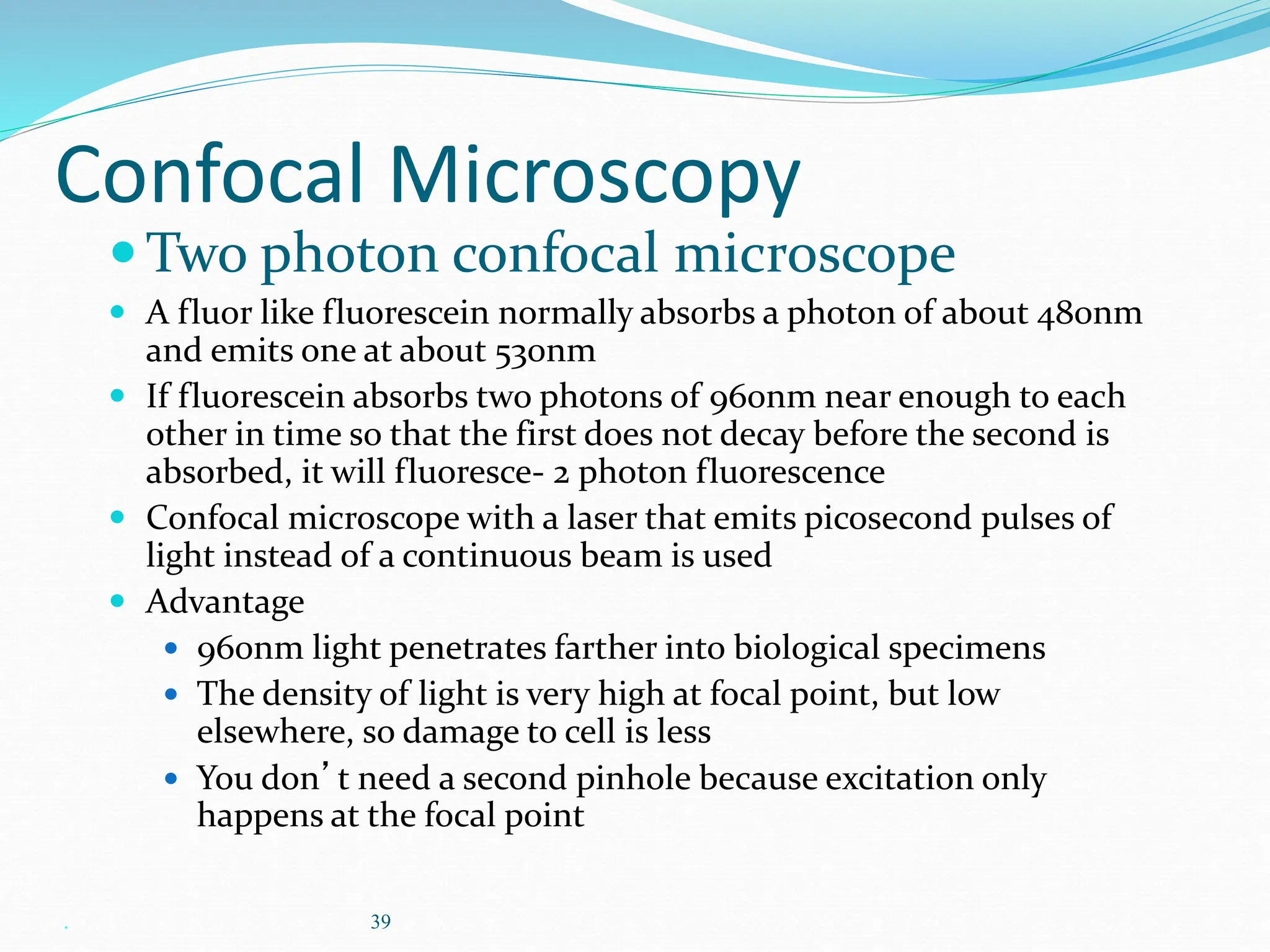 . 39
Confocal Microscopy
Two photon confocal microscope
 A fluor like fluorescein normally absorbs a photon of about 480nm
and emits one at about 530nm
 If fluorescein absorbs two photons of 960nm near enough to each
other in time so that the first does not decay before the second is
absorbed, it will fluoresce- 2 photon fluorescence
 Confocal microscope with a laser that emits picosecond pulses of
light instead of a continuous beam is used
 Advantage
 960nm light penetrates farther into biological specimens
 The density of light is very high at focal point, but low
elsewhere, so damage to cell is less
 You don’t need a second pinhole because excitation only
happens at the focal point
 