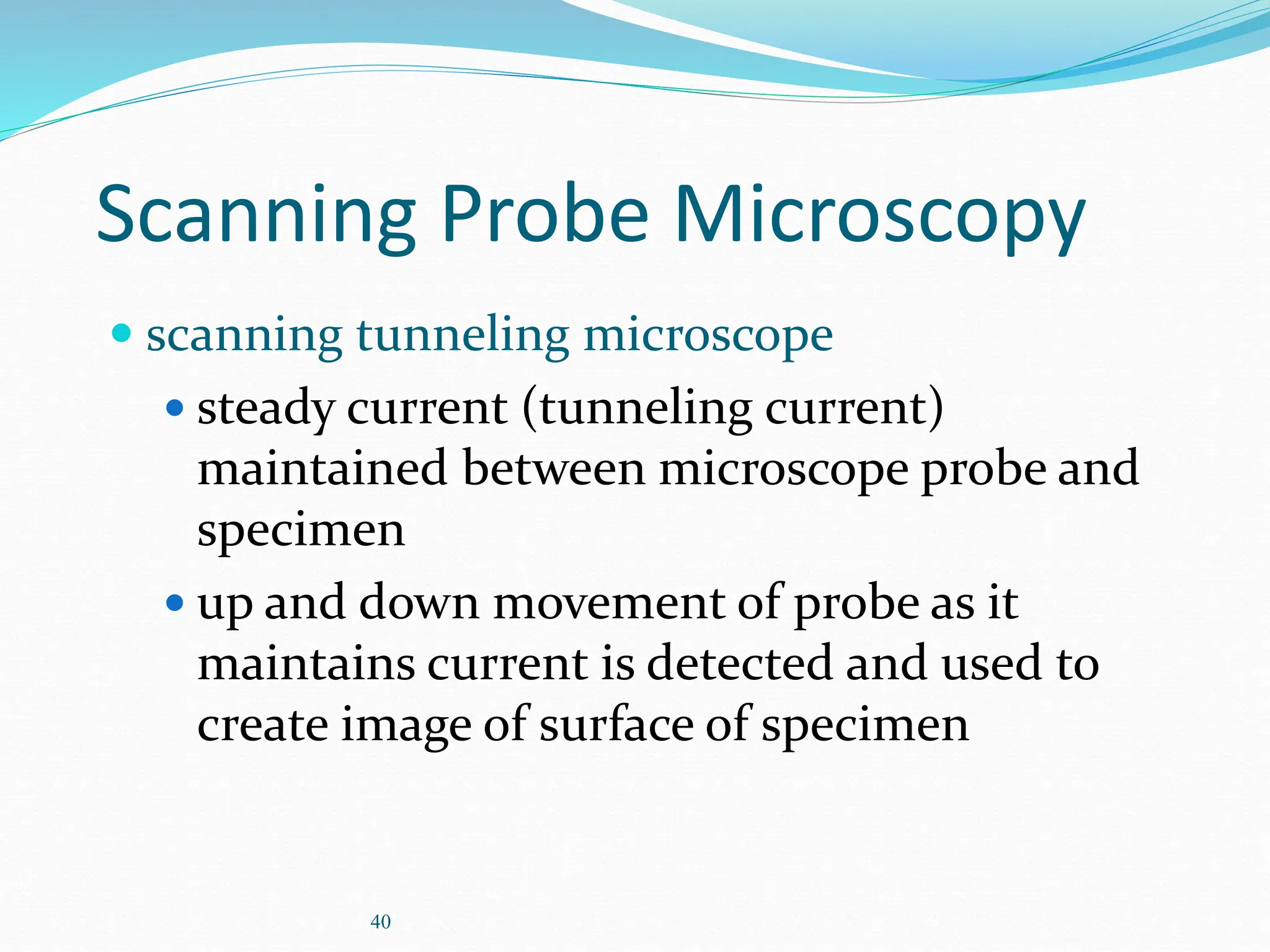 40
Scanning Probe Microscopy
 scanning tunneling microscope
 steady current (tunneling current)
maintained between microscope probe and
specimen
 up and down movement of probe as it
maintains current is detected and used to
create image of surface of specimen
 