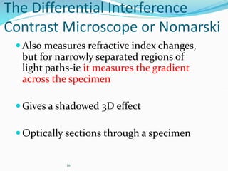 16
The Differential Interference
Contrast Microscope or Nomarski
Also measures refractive index changes,
but for narrowly separated regions of
light paths-ie it measures the gradient
across the specimen
Gives a shadowed 3D effect
Optically sections through a specimen
 