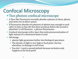 . 39
Confocal Microscopy
Two photon confocal microscope
 A fluor like fluorescein normally absorbs a photon of about 480nm
and emits one at about 530nm
 If fluorescein absorbs two photons of 960nm near enough to each
other in time so that the first does not decay before the second is
absorbed, it will fluoresce- 2 photon fluorescence
 Confocal microscope with a laser that emits picosecond pulses of
light instead of a continuous beam is used
 Advantage
 960nm light penetrates farther into biological specimens
 The density of light is very high at focal point, but low
elsewhere, so damage to cell is less
 You don’t need a second pinhole because excitation only
happens at the focal point
 