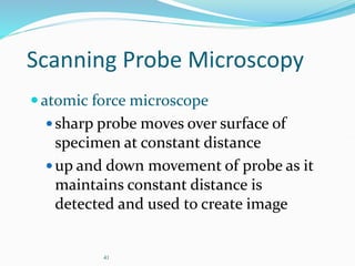 41
Scanning Probe Microscopy
atomic force microscope
sharp probe moves over surface of
specimen at constant distance
up and down movement of probe as it
maintains constant distance is
detected and used to create image
 