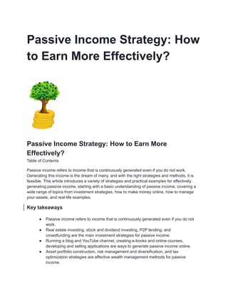 Passive Income Strategy: How
to Earn More Effectively?
Passive Income Strategy: How to Earn More
Effectively?
Table of Contents
Passive income refers to income that is continuously generated even if you do not work.
Generating this income is the dream of many, and with the right strategies and methods, it is
feasible. This article introduces a variety of strategies and practical examples for effectively
generating passive income, starting with a basic understanding of passive income, covering a
wide range of topics from investment strategies, how to make money online, how to manage
your assets, and real-life examples.
Key takeaways
● Passive income refers to income that is continuously generated even if you do not
work.
● Real estate investing, stock and dividend investing, P2P lending, and
crowdfunding are the main investment strategies for passive income.
● Running a blog and YouTube channel, creating e-books and online courses,
developing and selling applications are ways to generate passive income online.
● Asset portfolio construction, risk management and diversification, and tax
optimization strategies are effective wealth management methods for passive
income.
 