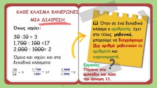 Όπως ισχύει:
30 :10 = 3
1.700 : 100 =17
2.000 : 1000= 2
Όμοια και ισχύει και στα
δεκαδικά κλάσματα:
ΚΑΘΕ ΚΛΑΣΜΑ ΦΑΝΕΡΩΝΕΙ
ΜΙΑ ΔΙΑΙΡΕΣΗ
Εργασίες
Πήγαινε στο
φυλλάδιο και λύσε
την άσκηση 11.
30
10
= 3 
100
700
.
1
17 
000
.
1
000
.
2
2
 Όταν σε ένα δεκαδικό
κλάσμα ο αριθμητής έχει
στο τέλος μηδενικά,
μπορούμε να διαγράψουμε
ίδιο αριθμό μηδενικών σε
αριθμητή και
παρονομαστή.
 