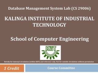 Database Management System Lab (CS 29006)
KALINGA INSTITUTE OF INDUSTRIAL
TECHNOLOGY
School of Computer Engineering
1 Credit
Strictly for internal circulation (within KIIT) and reference only. Not for outside circulation without permission
Course Committee
 