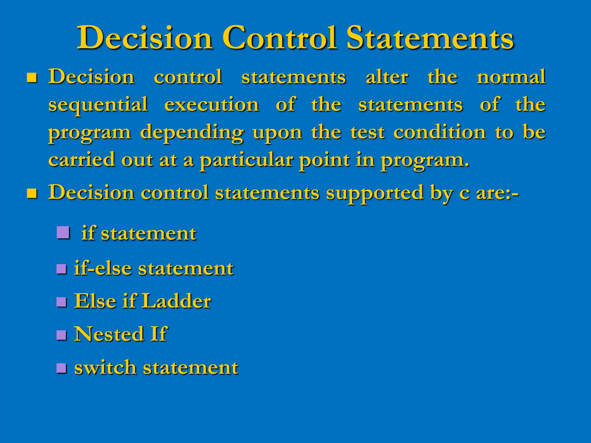 Decision Control Statements  Decision control statements alter the normal sequential execution of the statements of the program depending upon the test condition to be carried out at a particular point in program.  Decision control statements supported by c are:-  if statement  if-else statement  Else if Ladder  Nested If  switch statement 