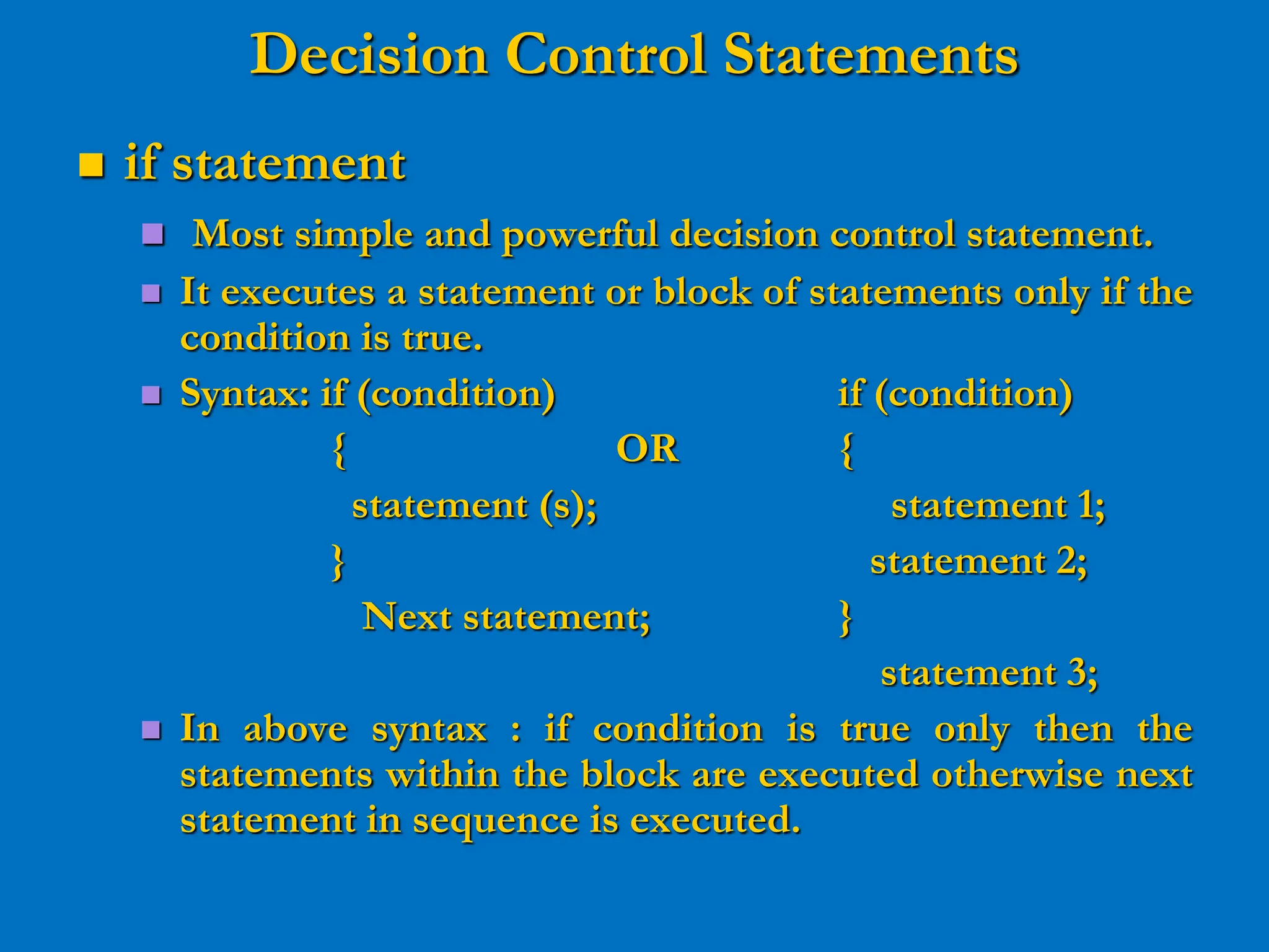 Decision Control Statements  if statement  Most simple and powerful decision control statement.  It executes a statement or block of statements only if the condition is true.  Syntax: if (condition) if (condition) { OR { statement (s); statement 1; } statement 2; Next statement; } statement 3;  In above syntax : if condition is true only then the statements within the block are executed otherwise next statement in sequence is executed. 