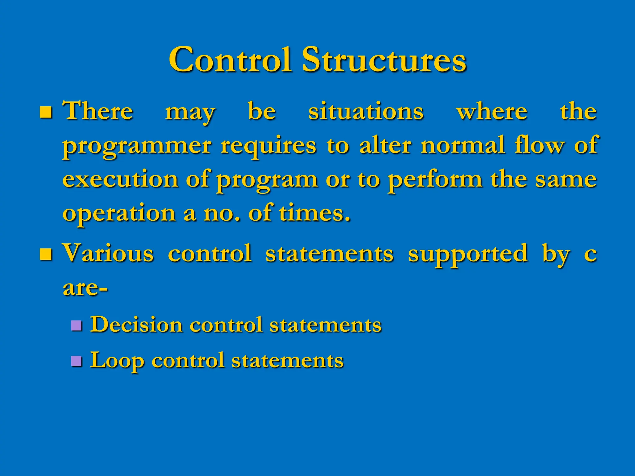 Control Structures  There may be situations where the programmer requires to alter normal flow of execution of program or to perform the same operation a no. of times.  Various control statements supported by c are-  Decision control statements  Loop control statements 