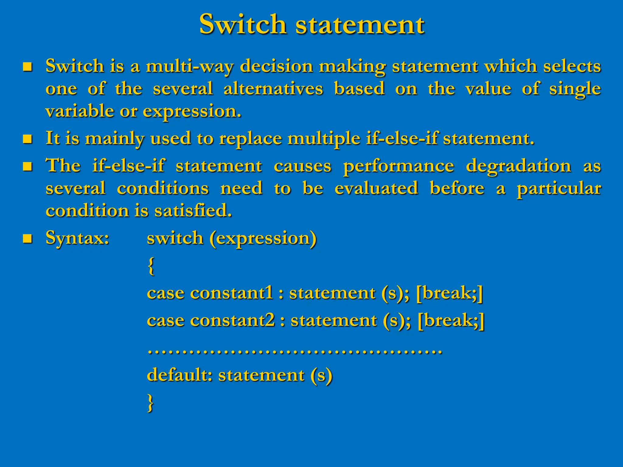 Switch statement  Switch is a multi-way decision making statement which selects one of the several alternatives based on the value of single variable or expression.  It is mainly used to replace multiple if-else-if statement.  The if-else-if statement causes performance degradation as several conditions need to be evaluated before a particular condition is satisfied.  Syntax: switch (expression) { case constant1 : statement (s); [break;] case constant2 : statement (s); [break;] ……………………………………. default: statement (s) } 