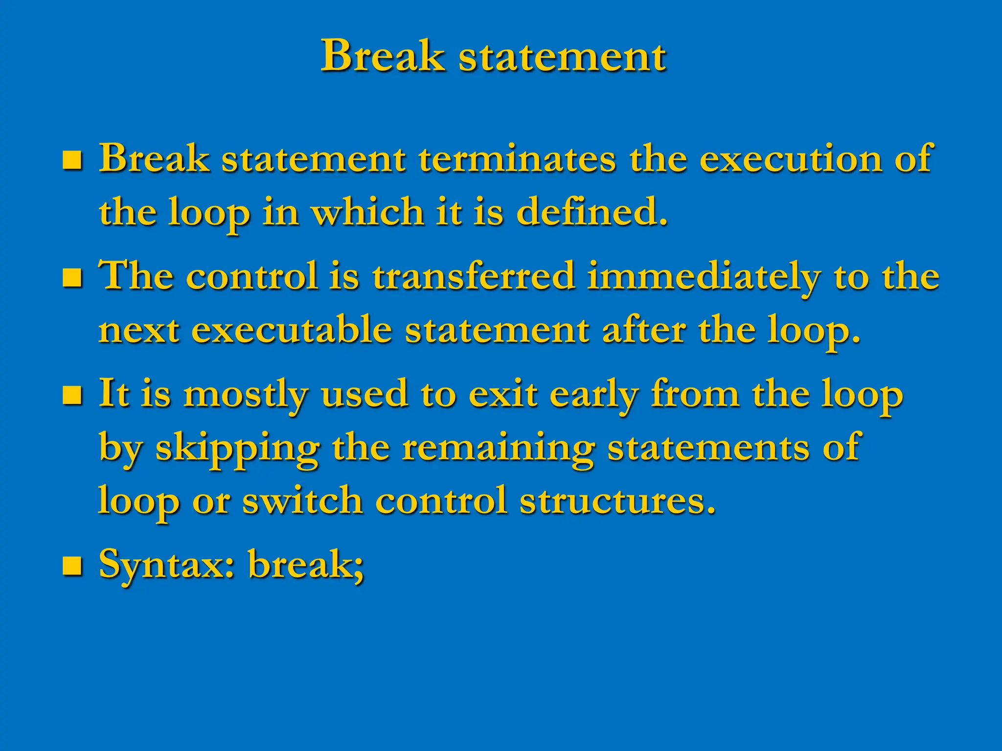 Break statement  Break statement terminates the execution of the loop in which it is defined.  The control is transferred immediately to the next executable statement after the loop.  It is mostly used to exit early from the loop by skipping the remaining statements of loop or switch control structures.  Syntax: break; 