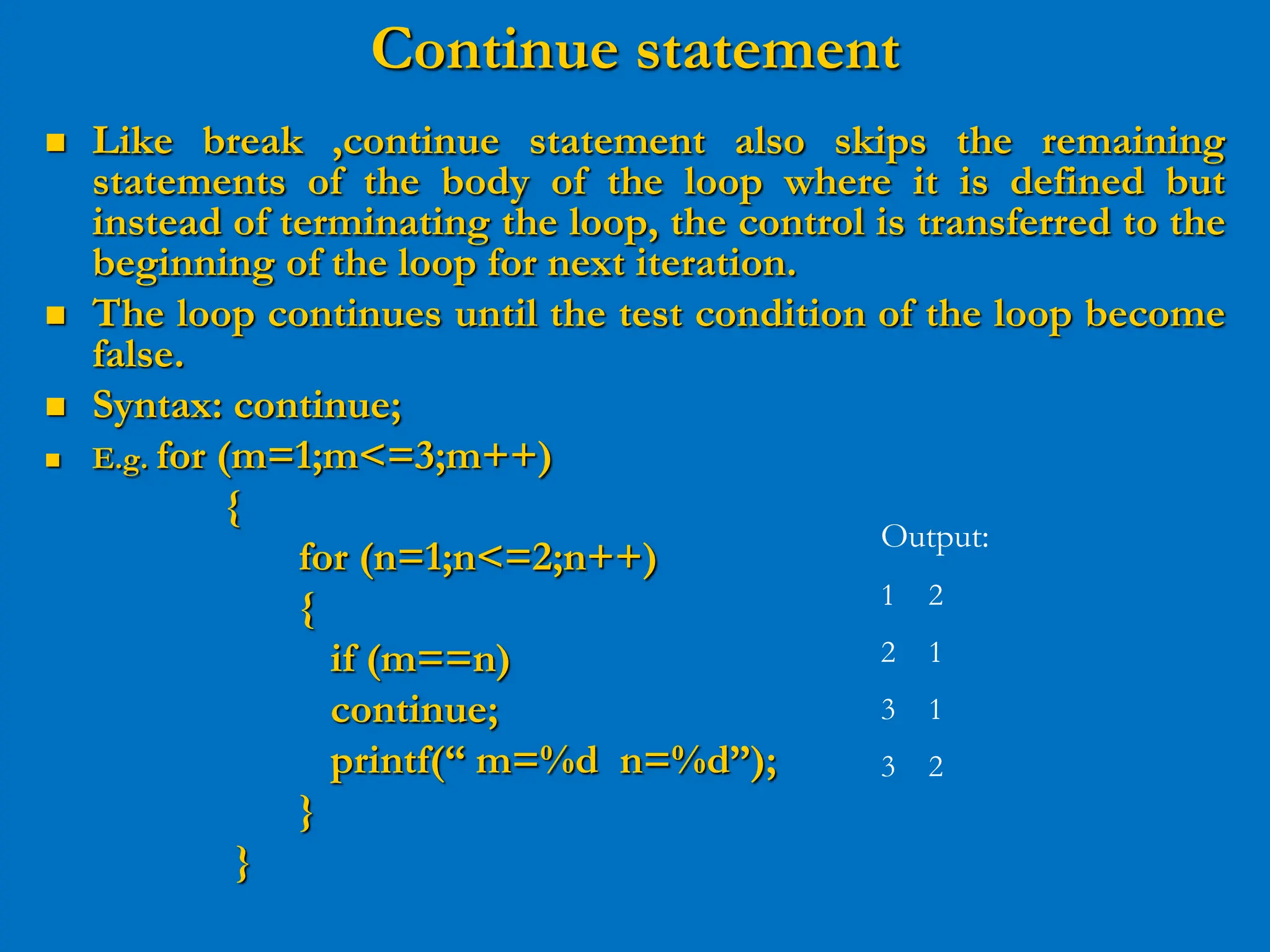 Continue statement  Like break ,continue statement also skips the remaining statements of the body of the loop where it is defined but instead of terminating the loop, the control is transferred to the beginning of the loop for next iteration.  The loop continues until the test condition of the loop become false.  Syntax: continue;  E.g. for (m=1;m<=3;m++) { for (n=1;n<=2;n++) { if (m==n) continue; printf(“ m=%d n=%d”); } } Output: 1 2 2 1 3 1 3 2 