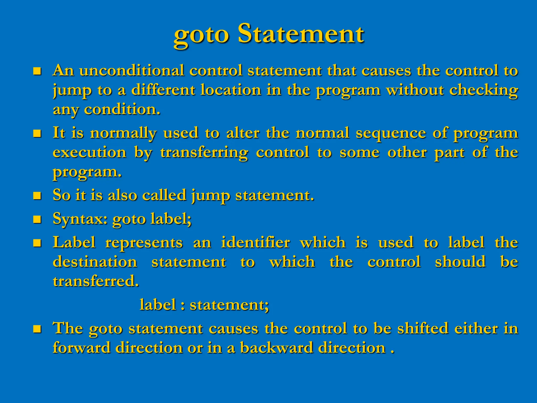 goto Statement  An unconditional control statement that causes the control to jump to a different location in the program without checking any condition.  It is normally used to alter the normal sequence of program execution by transferring control to some other part of the program.  So it is also called jump statement.  Syntax: goto label;  Label represents an identifier which is used to label the destination statement to which the control should be transferred. label : statement;  The goto statement causes the control to be shifted either in forward direction or in a backward direction . 