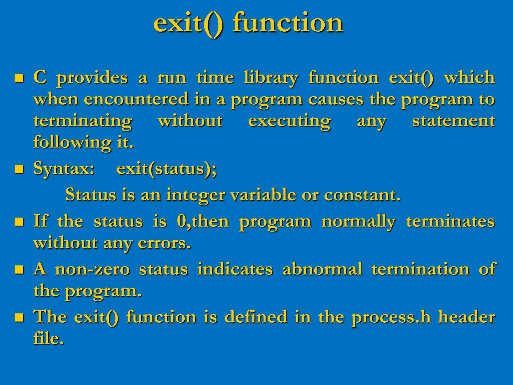 exit() function  C provides a run time library function exit() which when encountered in a program causes the program to terminating without executing any statement following it.  Syntax: exit(status); Status is an integer variable or constant.  If the status is 0,then program normally terminates without any errors.  A non-zero status indicates abnormal termination of the program.  The exit() function is defined in the process.h header file. 