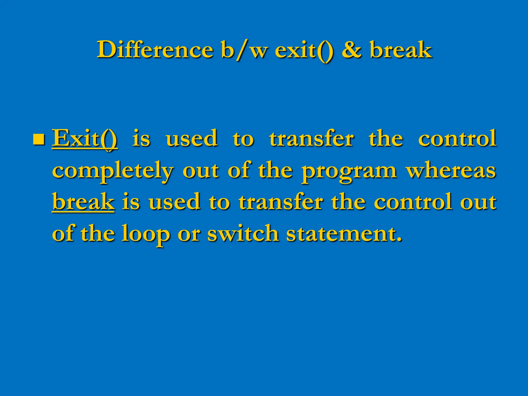 Difference b/w exit() & break  Exit() is used to transfer the control completely out of the program whereas break is used to transfer the control out of the loop or switch statement. 