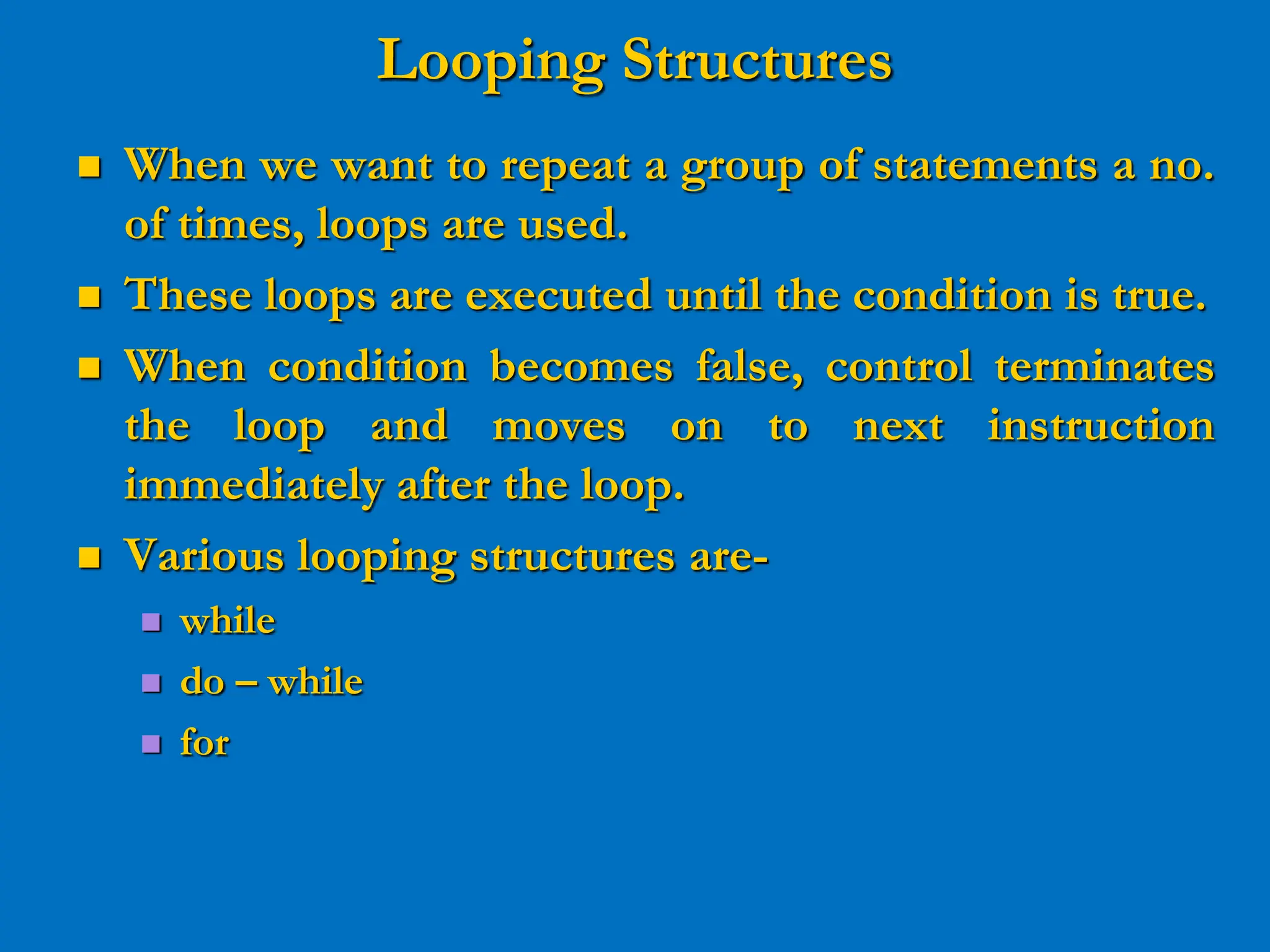 Looping Structures  When we want to repeat a group of statements a no. of times, loops are used.  These loops are executed until the condition is true.  When condition becomes false, control terminates the loop and moves on to next instruction immediately after the loop.  Various looping structures are-  while  do – while  for 