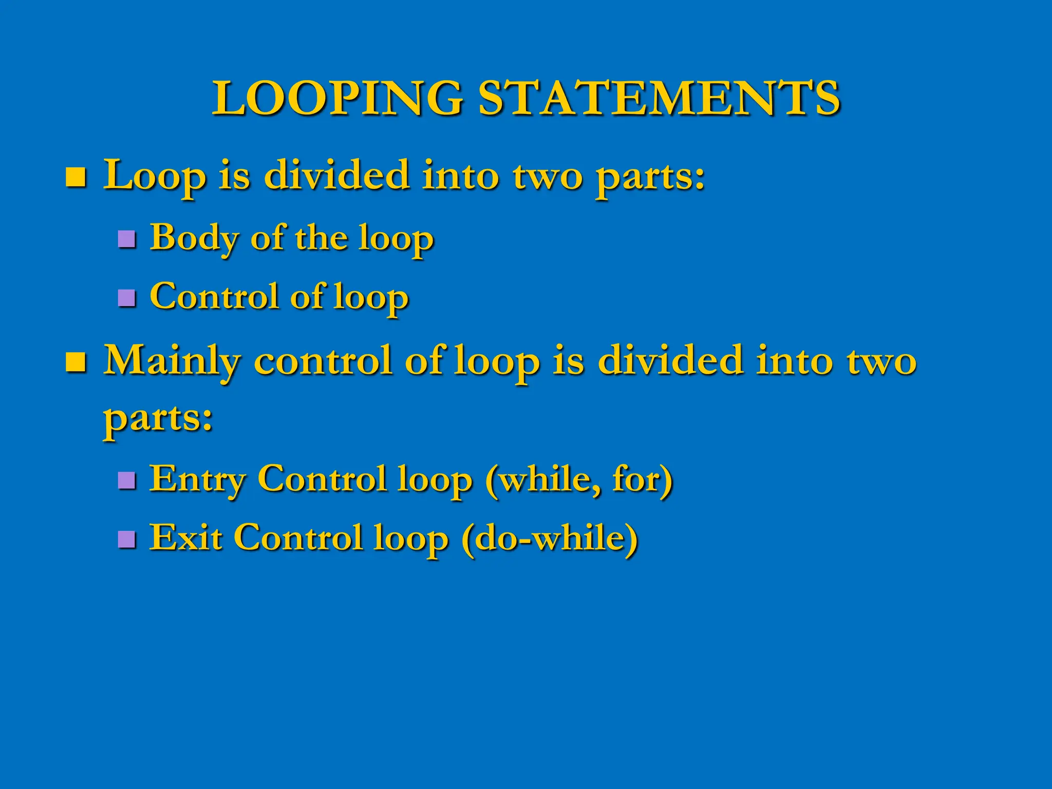 LOOPING STATEMENTS  Loop is divided into two parts:  Body of the loop  Control of loop  Mainly control of loop is divided into two parts:  Entry Control loop (while, for)  Exit Control loop (do-while) 