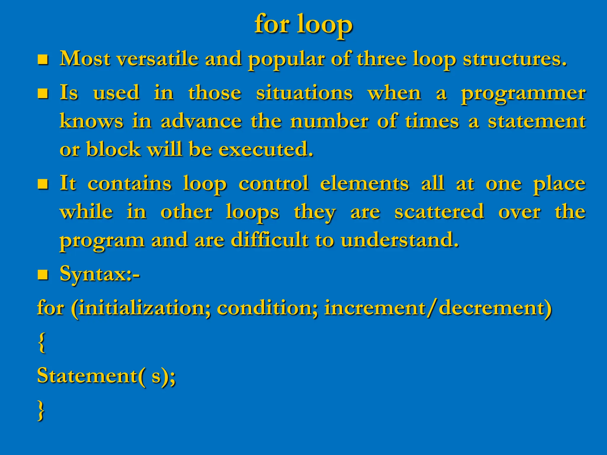 for loop  Most versatile and popular of three loop structures.  Is used in those situations when a programmer knows in advance the number of times a statement or block will be executed.  It contains loop control elements all at one place while in other loops they are scattered over the program and are difficult to understand.  Syntax:- for (initialization; condition; increment/decrement) { Statement( s); } 