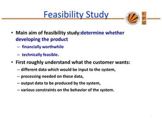 Feasibility Study
• Main aim of feasibility study:determine whether
developing the product
– financially worthwhile
– technically feasible.
• First roughly understand what the customer wants:
– different data which would be input to the system,
– processing needed on these data,
– output data to be produced by the system,
– various constraints on the behavior of the system.
1
 