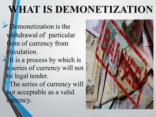 WHAT IS DEMONETIZATION
Demonetization is the
withdrawal of particular
form of currency from
circulation.
It is a process by which is
a series of currency will not
be legal tender.
The series of currency will
not acceptable as a valid
currency.
 