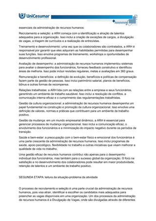 essenciais da administração de recursos humanos:
Recrutamento e seleção: a ARH começa com a identificação e atração de talentos
adequados para a organização. Isso inclui a criação de exceções de cargos, a divulgação
de vagas, a triagem de currículos e a realização de entrevistas.
Treinamento e desenvolvimento: uma vez que os colaboradores são contratados, a ARH é
responsável por garantir que eles adquiram as habilidades permitidas para desempenhar
suas funções. Isso envolve programas de treinamento, workshops e oportunidades de
desenvolvimento profissional.
Avaliação de desempenho: a administração de recursos humanos implementou sistemas
para avaliar o desempenho dos funcionários, forneceu feedback construtivo e identificou
áreas de melhoria. Isso pode incluir revisões regulares, metas e avaliações em 360 graus.
Remuneração e benefícios: a definição de evolução, benefícios e políticas de compensação
fazem parte da gestão de pessoas. Isso inclui patrimônio salarial, planos de benefícios,
bônus e outras formas de recompensa.
Relações trabalhistas: a ARH lida com as relações entre a empresa e seus funcionários,
garantindo um ambiente de trabalho saudável. Isso inclui a resolução de conflitos, a
comunicação interna eficaz e o cumprimento das regulamentações trabalhistas.
Gestão da cultura organizacional: a administração de recursos humanos desempenha um
papel fundamental na construção e promoção da cultura organizacional. Isso envolve uma
definição de valores, normas e práticas que contribuem para um ambiente de trabalho
positivo.
Gestão da mudança: em um mundo empresarial dinâmico, a ARH é essencial para
gerenciar processos de mudança organizacional. Isso inclui a comunicação eficaz, o
envolvimento dos funcionários e a minimização do impacto negativo durante os períodos de
transição.
Saúde e bem-estar: a preocupação com o bem-estar físico e emocional dos funcionários é
uma parte crescente da administração de recursos humanos. Isso inclui programas de
saúde, apoio psicológico, flexibilidade no trabalho e outras iniciativas que visam melhorar a
qualidade de vida no trabalho.
Uma gestão eficaz de recursos humanos contribui não apenas para o desempenho
individual dos funcionários, mas também para o sucesso global da organização. O foco na
satisfação e no desenvolvimento dos colaboradores pode resultar em maior produtividade,
retenção de talentos e um ambiente de trabalho positivo.
SEGUNDA ETAPA: leitura da situação-problema da atividade
O processo de recrutamento e seleção é uma parte crucial da administração de recursos
humanos, pois visa atrair, identificar e escolher os candidatos mais adequados para
preencher as vagas disponíveis em uma organização. Um dos processos da administração
de recursos humanos é a Divulgação de Vagas, onde são divulgadas através de diferentes
 