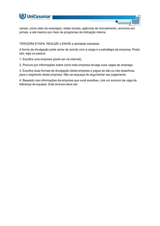 canais, como sites de empregos, redes sociais, agências de recrutamento, anúncios em
jornais, e até mesmo por meio de programas de indicação interna.
TERCEIRA ETAPA: REALIZE e ENVIE a atividade solicitada
A forma de divulgação pode variar de acordo com a carga e a estratégia da empresa. Posto
isto, siga os passos:
1. Escolha uma empresa (pode ser na internet).
2. Procure por informações sobre como esta empresa divulga suas vagas de emprego.
3. Escolha duas formas de divulgação desta empresa e julgue se são ou não assertivas
para o segmento desta empresa. Não se esqueça de argumentar seu julgamento.
4. Baseado nas informações da empresa que você escolheu, crie um anúncio de vaga de
liderança de equipes. Este anúncio deve ser
 