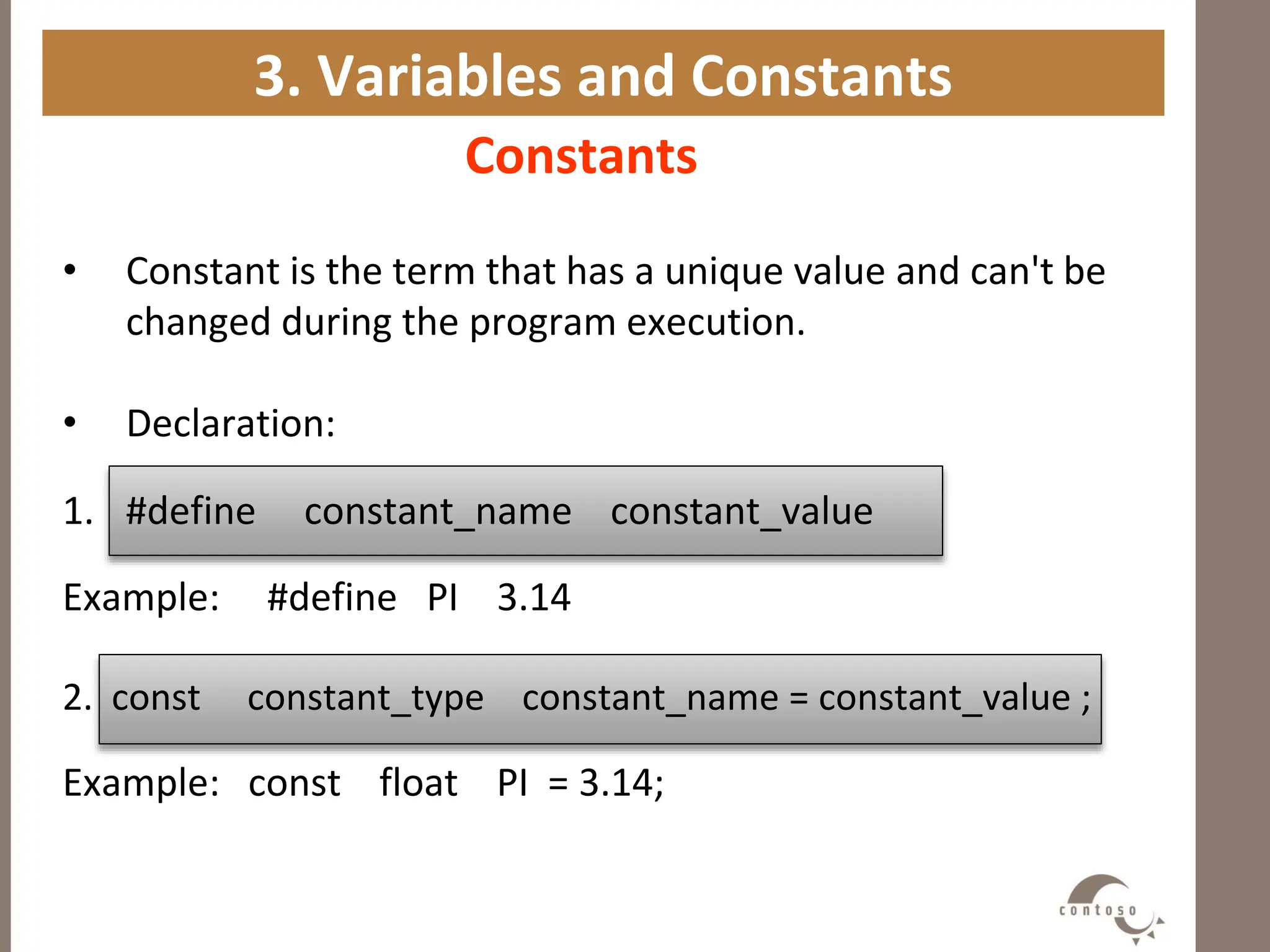 3. Variables and Constants
Constants
• Constant is the term that has a unique value and can't be
changed during the program execution.
• Declaration:
1. #define constant_name constant_value
Example: #define PI 3.14
2. const constant_type constant_name = constant_value ;
Example: const float PI = 3.14;
 