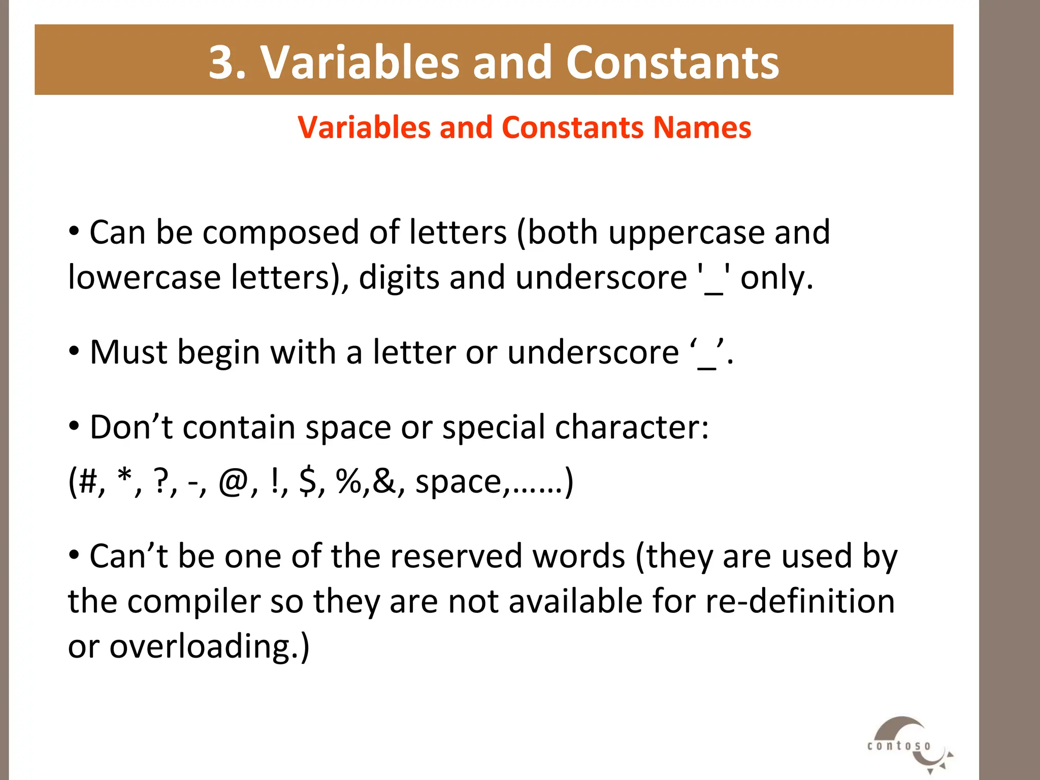 3. Variables and Constants
Variables and Constants Names
• Can be composed of letters (both uppercase and
lowercase letters), digits and underscore '_' only.
• Must begin with a letter or underscore ‘_’.
• Don’t contain space or special character:
(#, *, ?, -, @, !, $, %,&, space,……)
• Can’t be one of the reserved words (they are used by
the compiler so they are not available for re-definition
or overloading.)
 