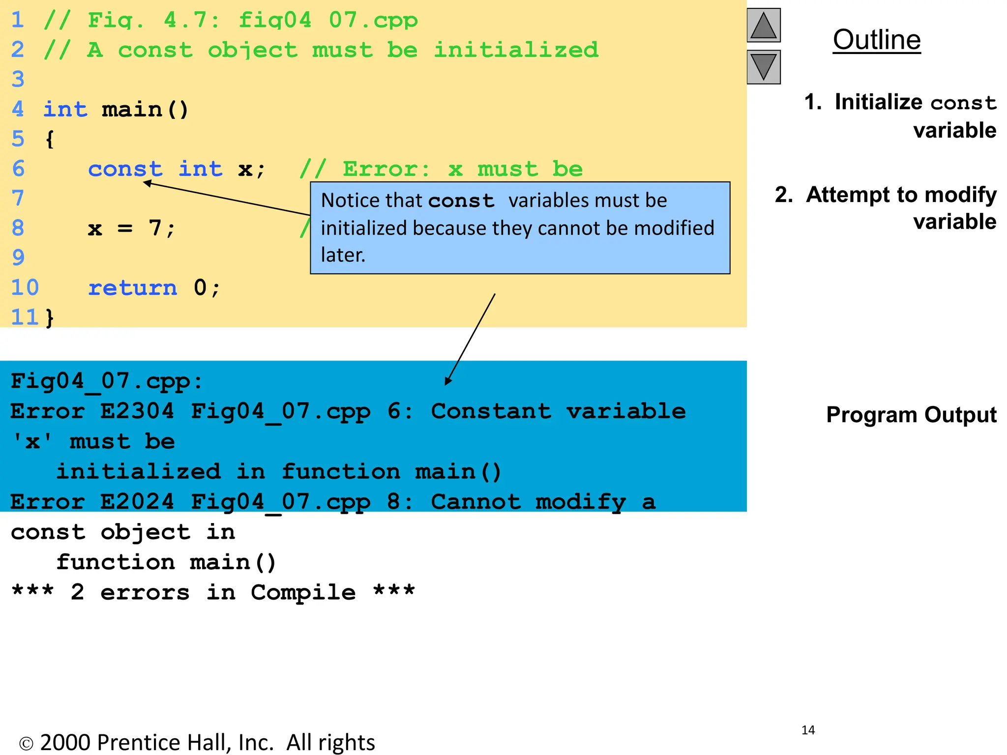  2000 Prentice Hall, Inc. All rights
Outline
14
1. Initialize const
variable
2. Attempt to modify
variable
Program Output
1 // Fig. 4.7: fig04_07.cpp
2 // A const object must be initialized
3
4 int main()
5 {
6 const int x; // Error: x must be
initialized
7
8 x = 7; // Error: cannot modify a
const variable
9
10 return 0;
11}
Fig04_07.cpp:
Error E2304 Fig04_07.cpp 6: Constant variable
'x' must be
initialized in function main()
Error E2024 Fig04_07.cpp 8: Cannot modify a
const object in
function main()
*** 2 errors in Compile ***
Notice that const variables must be
initialized because they cannot be modified
later.
 