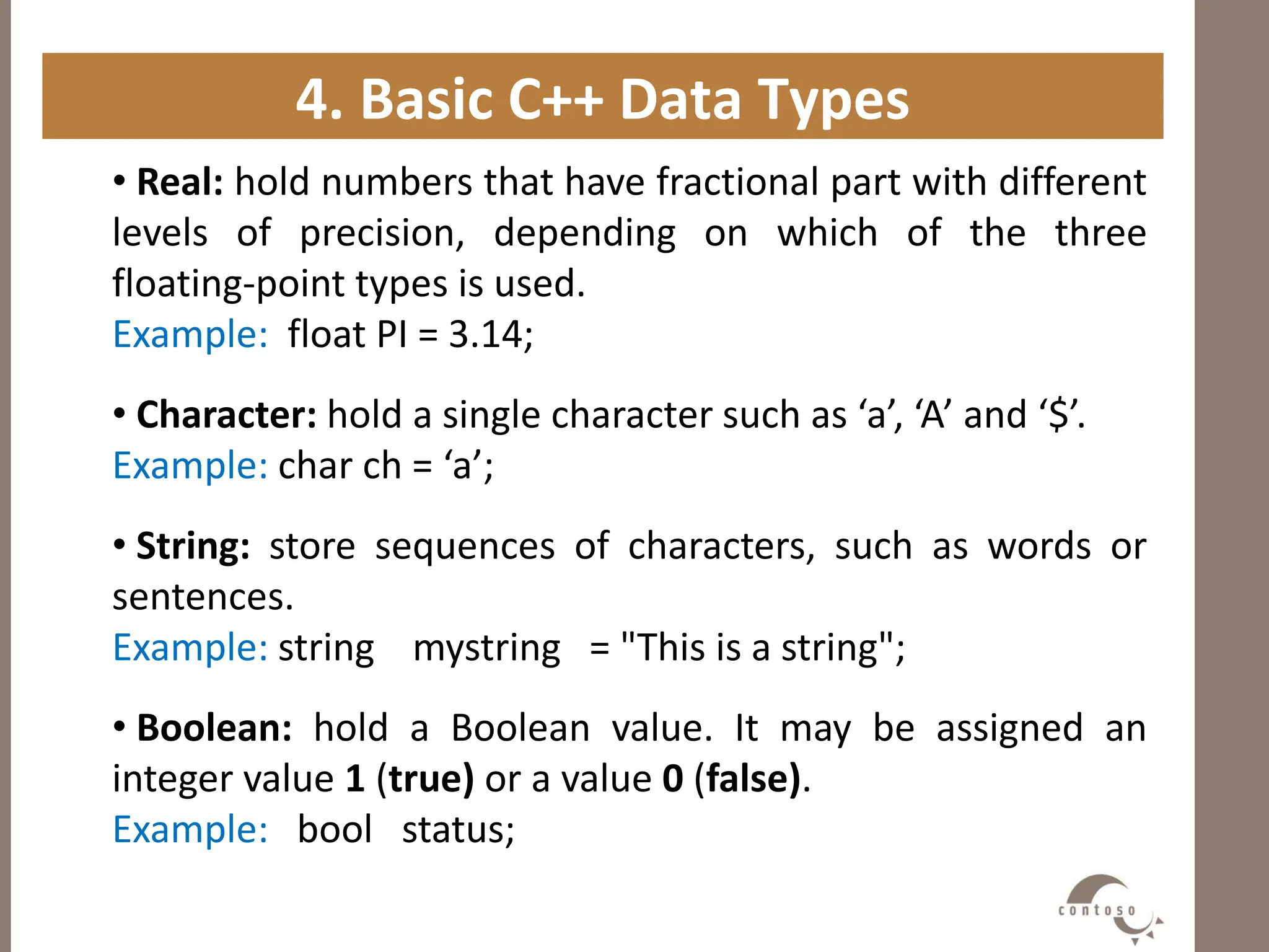 4. Basic C++ Data Types
• Real: hold numbers that have fractional part with different
levels of precision, depending on which of the three
floating-point types is used.
Example: float PI = 3.14;
• Character: hold a single character such as ‘a’, ‘A’ and ‘$’.
Example: char ch = ‘a’;
• String: store sequences of characters, such as words or
sentences.
Example: string mystring = "This is a string";
• Boolean: hold a Boolean value. It may be assigned an
integer value 1 (true) or a value 0 (false).
Example: bool status;
 