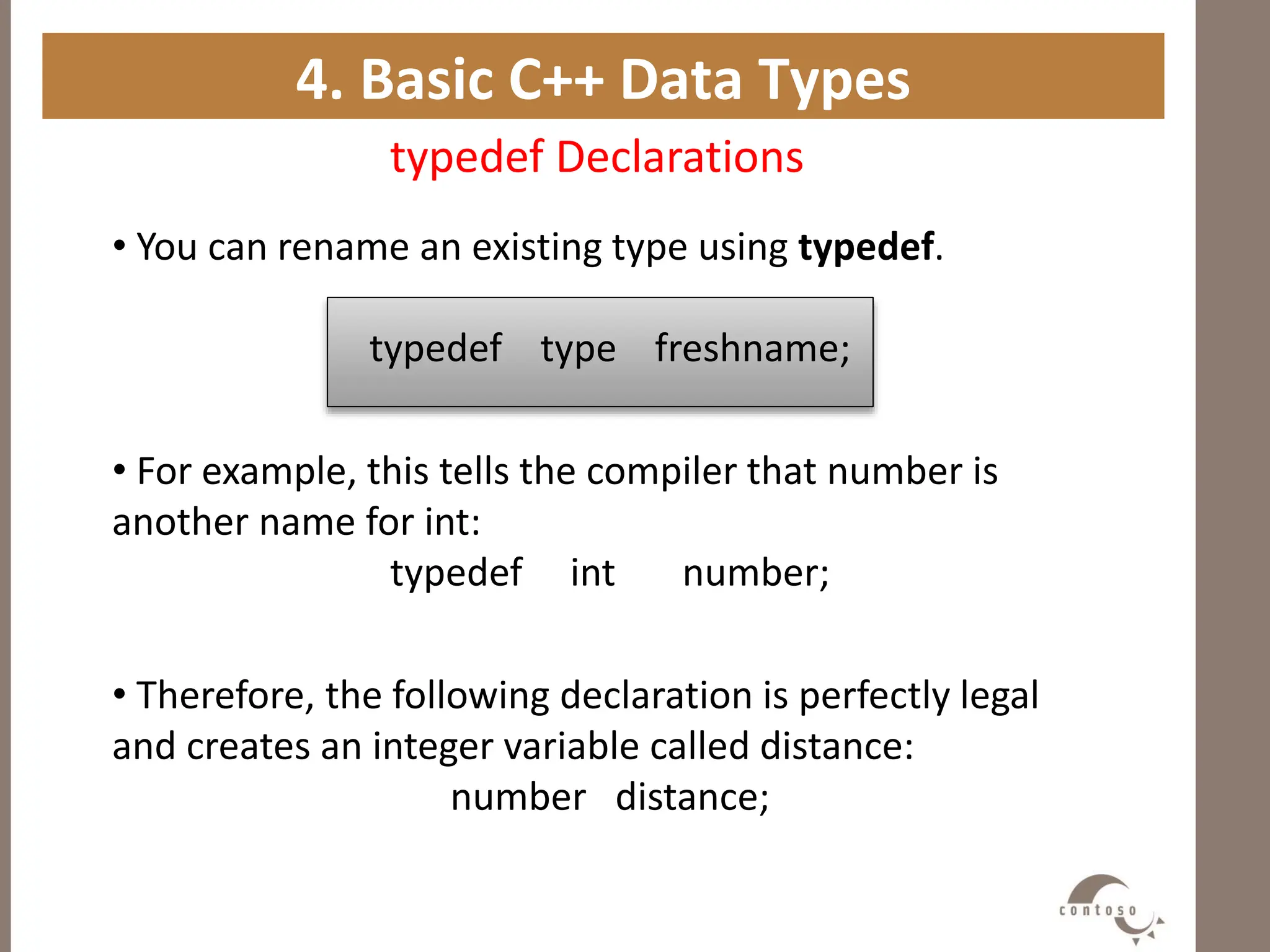 4. Basic C++ Data Types
typedef Declarations
• You can rename an existing type using typedef.
typedef type freshname;
• For example, this tells the compiler that number is
another name for int:
typedef int number;
• Therefore, the following declaration is perfectly legal
and creates an integer variable called distance:
number distance;
 