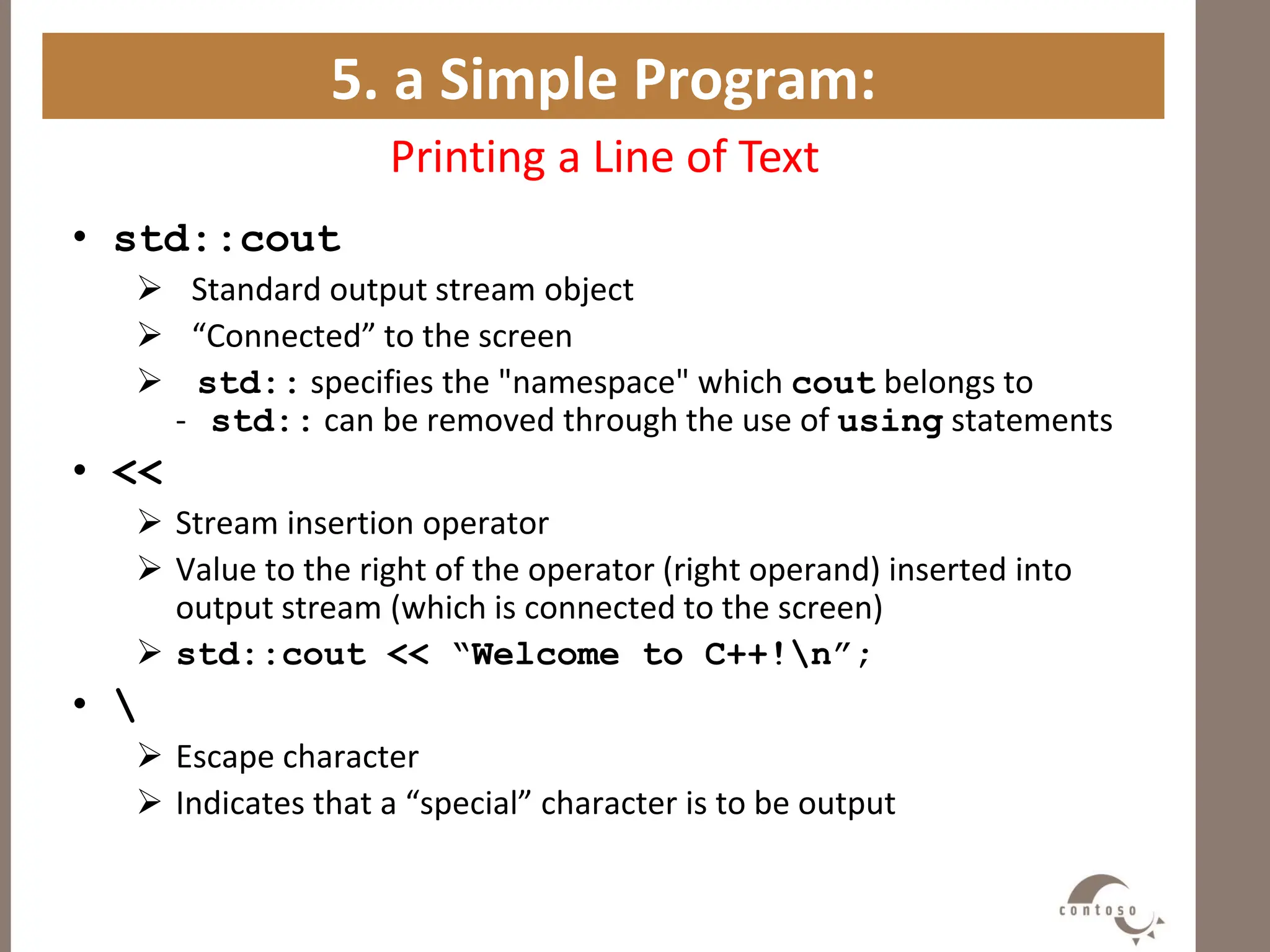 5. a Simple Program:
Printing a Line of Text
• std::cout
 Standard output stream object
 “Connected” to the screen
 std:: specifies the "namespace" which cout belongs to
- std:: can be removed through the use of using statements
• <<
 Stream insertion operator
 Value to the right of the operator (right operand) inserted into
output stream (which is connected to the screen)
 std::cout << “Welcome to C++!n”;
• 
 Escape character
 Indicates that a “special” character is to be output
 