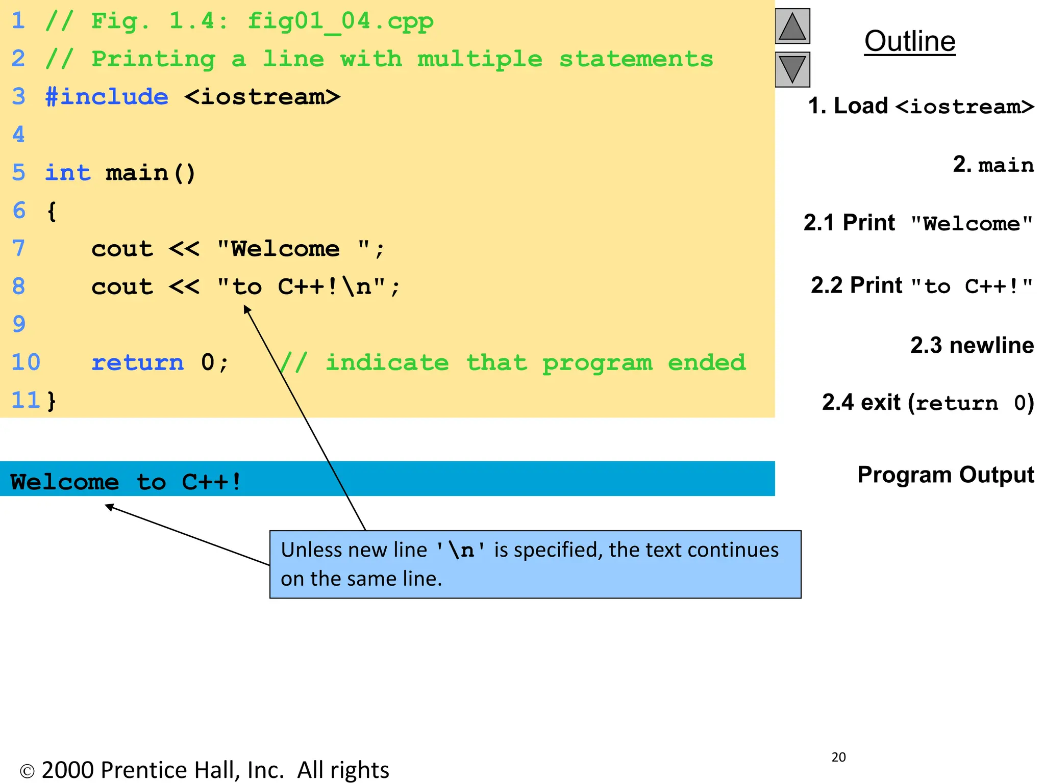  2000 Prentice Hall, Inc. All rights
Outline
20
1. Load <iostream>
2. main
2.1 Print "Welcome"
2.2 Print "to C++!"
2.3 newline
2.4 exit (return 0)
Program Output
Welcome to C++!
1 // Fig. 1.4: fig01_04.cpp
2 // Printing a line with multiple statements
3 #include <iostream>
4
5 int main()
6 {
7 cout << "Welcome ";
8 cout << "to C++!n";
9
10 return 0; // indicate that program ended
successfully
11}
Unless new line 'n' is specified, the text continues
on the same line.
 