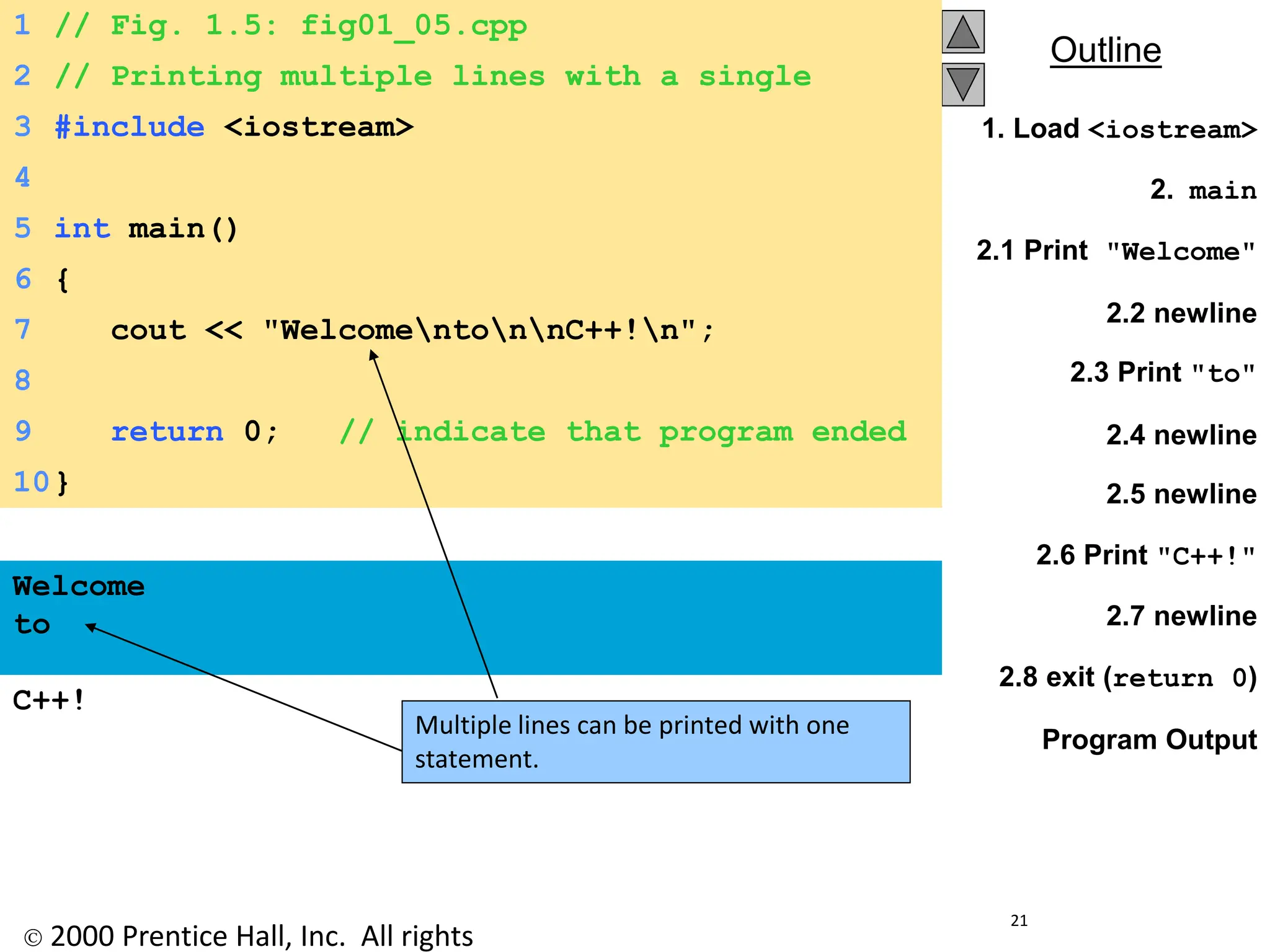  2000 Prentice Hall, Inc. All rights
Outline
21
1. Load <iostream>
2. main
2.1 Print "Welcome"
2.2 newline
2.3 Print "to"
2.4 newline
2.5 newline
2.6 Print "C++!"
2.7 newline
2.8 exit (return 0)
Program Output
1 // Fig. 1.5: fig01_05.cpp
2 // Printing multiple lines with a single
statement
3 #include <iostream>
4
5 int main()
6 {
7 cout << "WelcomentonnC++!n";
8
9 return 0; // indicate that program ended
successfully
10}
Welcome
to
C++!
Multiple lines can be printed with one
statement.
 