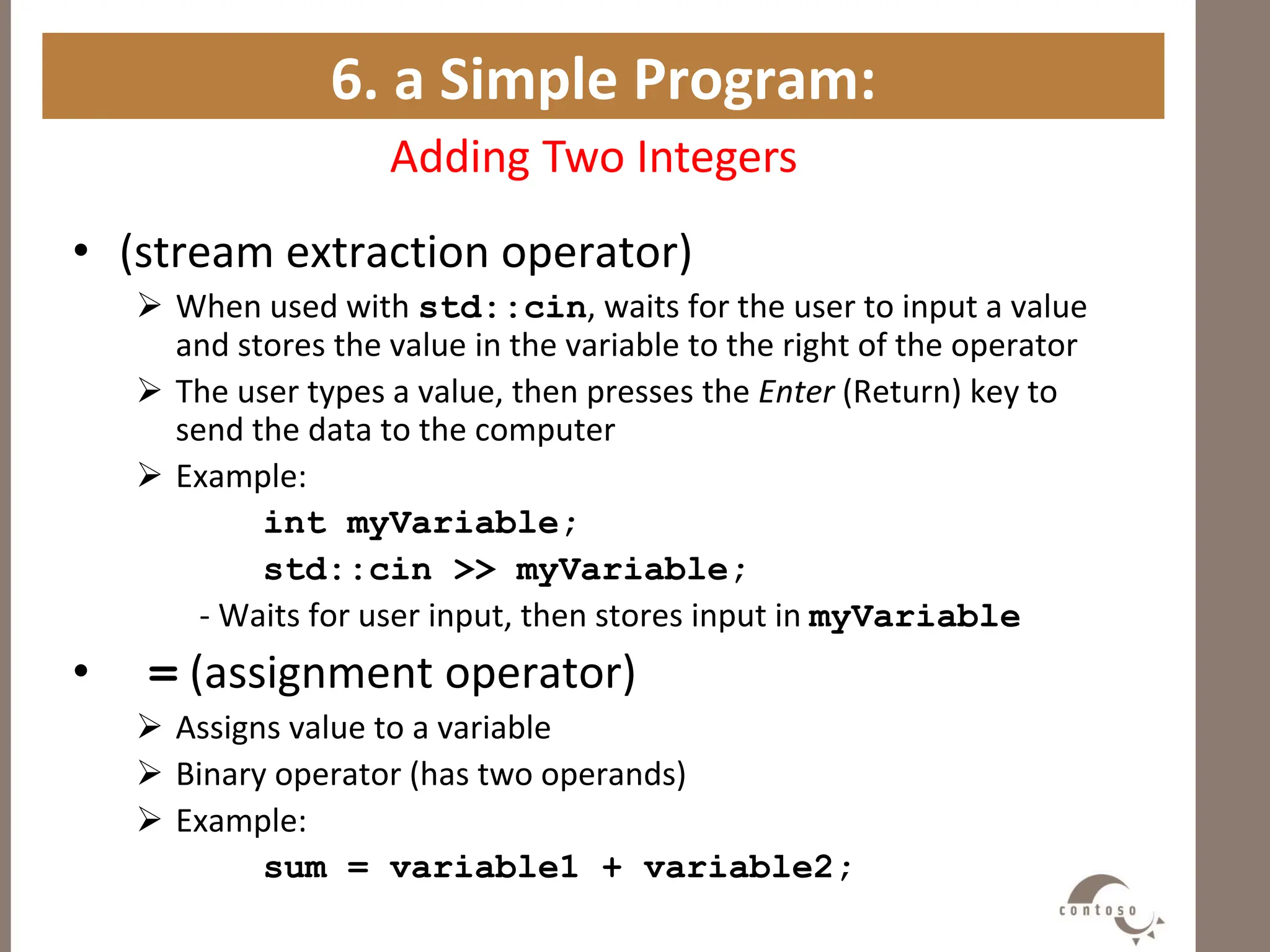 6. a Simple Program:
Adding Two Integers
• (stream extraction operator)
 When used with std::cin, waits for the user to input a value
and stores the value in the variable to the right of the operator
 The user types a value, then presses the Enter (Return) key to
send the data to the computer
 Example:
int myVariable;
std::cin >> myVariable;
- Waits for user input, then stores input in myVariable
• = (assignment operator)
 Assigns value to a variable
 Binary operator (has two operands)
 Example:
sum = variable1 + variable2;
 