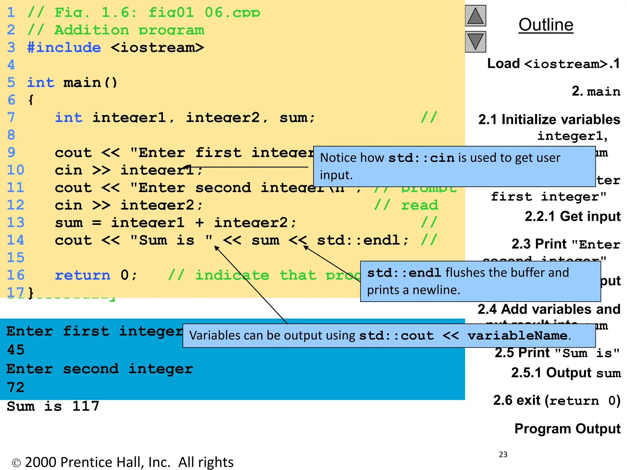  2000 Prentice Hall, Inc. All rights
Outline
23
.1
Load <iostream>
2. main
2.1 Initialize variables
integer1,
integer2, and sum
2.2 Print "Enter
first integer"
2.2.1 Get input
2.3 Print "Enter
second integer"
2.3.1 Get input
2.4 Add variables and
put result into sum
2.5 Print "Sum is"
2.5.1 Output sum
2.6 exit (return 0)
Program Output
1 // Fig. 1.6: fig01_06.cpp
2 // Addition program
3 #include <iostream>
4
5 int main()
6 {
7 int integer1, integer2, sum; //
declaration
8
9 cout << "Enter first integern"; // prompt
10 cin >> integer1; // read
an integer
11 cout << "Enter second integern"; // prompt
12 cin >> integer2; // read
an integer
13 sum = integer1 + integer2; //
assignment of sum
14 cout << "Sum is " << sum << std::endl; //
print sum
15
16 return 0; // indicate that program ended
successfully
17}
Enter first integer
45
Enter second integer
72
Sum is 117
Notice how std::cin is used to get user
input.
Variables can be output using std::cout << variableName.
std::endl flushes the buffer and
prints a newline.
 