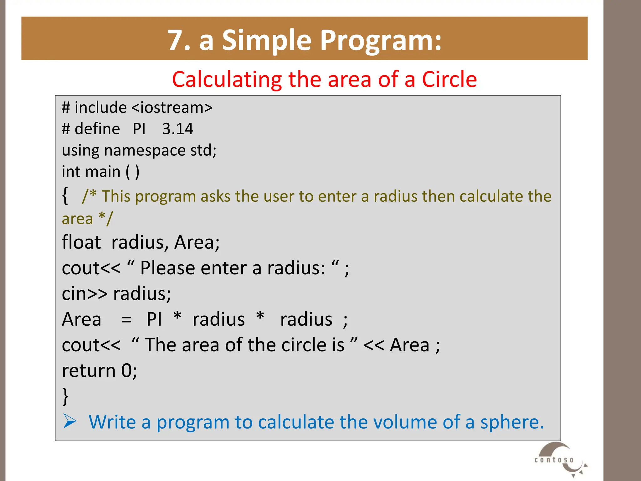 7. a Simple Program:
Calculating the area of a Circle
# include <iostream>
# define PI 3.14
using namespace std;
int main ( )
{ /* This program asks the user to enter a radius then calculate the
area */
float radius, Area;
cout<< “ Please enter a radius: “ ;
cin>> radius;
Area = PI * radius * radius ;
cout<< “ The area of the circle is ” << Area ;
return 0;
}
 Write a program to calculate the volume of a sphere.
 