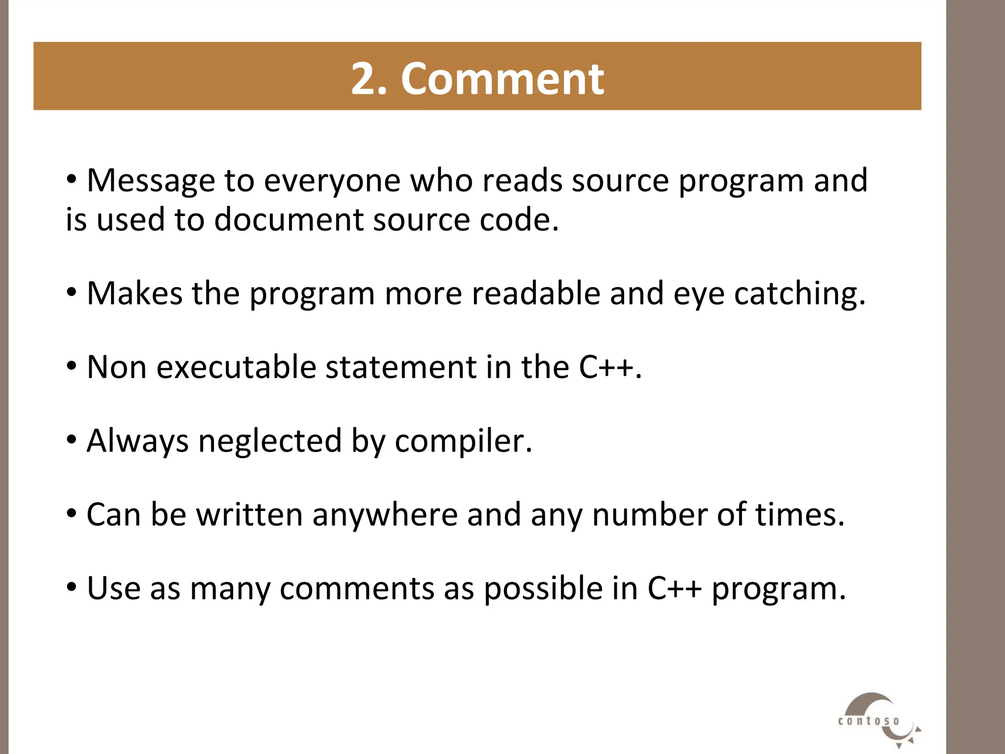 2. Comment
• Message to everyone who reads source program and
is used to document source code.
• Makes the program more readable and eye catching.
• Non executable statement in the C++.
• Always neglected by compiler.
• Can be written anywhere and any number of times.
• Use as many comments as possible in C++ program.
 