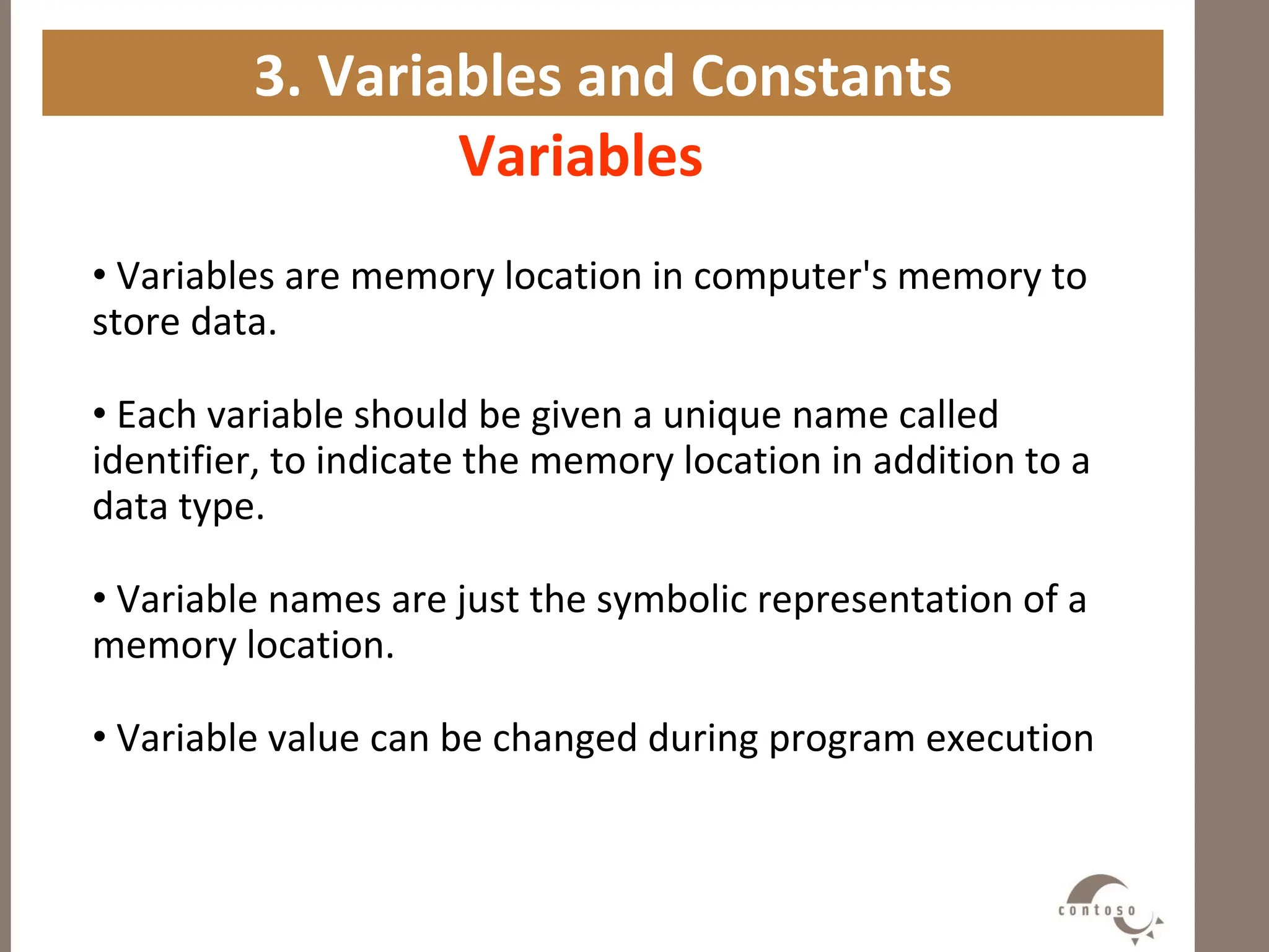 3. Variables and Constants
Variables
• Variables are memory location in computer's memory to
store data.
• Each variable should be given a unique name called
identifier, to indicate the memory location in addition to a
data type.
• Variable names are just the symbolic representation of a
memory location.
• Variable value can be changed during program execution
 