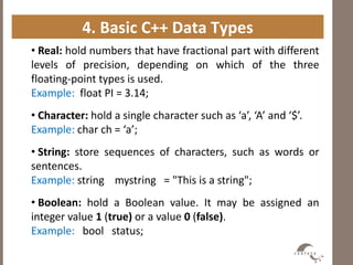 4. Basic C++ Data Types
• Real: hold numbers that have fractional part with different
levels of precision, depending on which of the three
floating-point types is used.
Example: float PI = 3.14;
• Character: hold a single character such as ‘a’, ‘A’ and ‘$’.
Example: char ch = ‘a’;
• String: store sequences of characters, such as words or
sentences.
Example: string mystring = "This is a string";
• Boolean: hold a Boolean value. It may be assigned an
integer value 1 (true) or a value 0 (false).
Example: bool status;
 