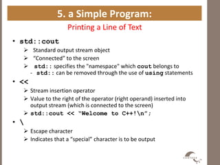 5. a Simple Program:
Printing a Line of Text
• std::cout
 Standard output stream object
 “Connected” to the screen
 std:: specifies the "namespace" which cout belongs to
- std:: can be removed through the use of using statements
• <<
 Stream insertion operator
 Value to the right of the operator (right operand) inserted into
output stream (which is connected to the screen)
 std::cout << “Welcome to C++!n”;
• 
 Escape character
 Indicates that a “special” character is to be output
 