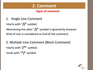 2. Comment
1. Single Line Comment
•starts with “//” symbol.
•Remaining line after “//” symbol is ignored by browser.
•End of Line is considered as End of the comment.
2. Multiple Line Comment (Block Comment)
•starts with “/*” symbol.
•ends with “*/” symbol.
Types of comment
 