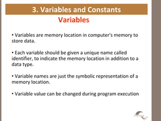 3. Variables and Constants
Variables
• Variables are memory location in computer's memory to
store data.
• Each variable should be given a unique name called
identifier, to indicate the memory location in addition to a
data type.
• Variable names are just the symbolic representation of a
memory location.
• Variable value can be changed during program execution
 