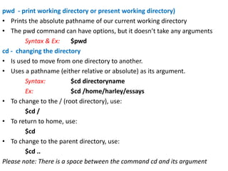 pwd - print working directory or present working directory)
• Prints the absolute pathname of our current working directory
• The pwd command can have options, but it doesn’t take any arguments
Syntax & Ex: $pwd
cd - changing the directory
• Is used to move from one directory to another.
• Uses a pathname (either relative or absolute) as its argument.
Syntax: $cd directoryname
Ex: $cd /home/harley/essays
• To change to the / (root directory), use:
$cd /
• To return to home, use:
$cd
• To change to the parent directory, use:
$cd ..
Please note: There is a space between the command cd and its argument
 