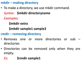 mkdir – making directory
• To make a directory, we use mkdir command.
Syntax: $mkdir directoryname
Examples:
$mkdir extra
$mkdir sample1 sample2
rmdir – removing directory
• Removes one or more directories or sub –
directories
• Directories can be removed only when they are
empty.
Ex: $rmdir sample1
 