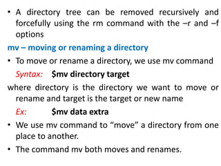 • A directory tree can be removed recursively and
forcefully using the rm command with the –r and –f
options
mv – moving or renaming a directory
• To move or rename a directory, we use mv command
Syntax: $mv directory target
where directory is the directory we want to move or
rename and target is the target or new name
Ex: $mv data extra
• We use mv command to “move” a directory from one
place to another.
• The command mv both moves and renames.
 